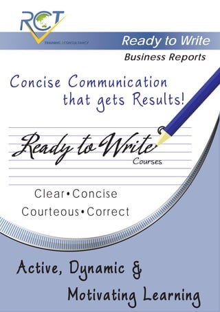 Ready to Write
that gets Results!
Concise Communication
Courses
©
Ready to WriteReady to Write
Clear•Concise
Active, Dynamic &Active, Dynamic &
Motivating LearningMotivating Learning
Courteous•Correct
Business Reports
 
