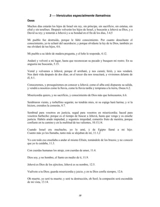 10
3  Versículos especialmente llamativos
Oseas
Muchos días estarán los hijos de Israel sin rey, sin príncipe, sin sacrificio, sin estatua, sin
efod y sin terafines. Después volverán los hijos de Israel, y buscarán a Jehová su Dios, y a
David su rey; y temerán a Jehová y a su bondad en el fin de los días, 3.4,5
Mi pueblo fue destruido, porque le faltó conocimiento. Por cuanto desechaste el
conocimiento, yo te echaré del sacerdocio; y porque olvidaste la ley de tu Dios, también yo
me olvidaré de tus hijos, 4.6.
Mi pueblo a su ídolo de madera pregunta, y el leño le responde, 4.12.
Andaré y volveré a mi lugar, hasta que reconozcan su pecado y busquen mi rostro. En su
angustia me buscarán, 5.15.
Venid y volvamos a Jehová; porque él arrebató, y nos curará; hirió, y nos vendará.
Nos dará vida después de dos días; en el tercer día nos resucitará, y viviremos delante de
él, 6.1.
Conoceremos, y proseguiremos en conocer a Jehová; como el alba está dispuesta su salida,
y vendrá a nosotros como la lluvia, como la lluvia tardía y temprana a la tierra, Oseas 6.2.
Misericordia quiero, y no sacrificio, y conocimiento de Dios más que holocaustos, 6.6.
Sembraron viento, y torbellino segarán; no tendrán mies, ni su espiga hará harina; y si la
hiciere, extraños la comerán, 8.7.
Sembrad para vosotros en justicia, segad para vosotros en misericordia; haced para
vosotros barbecho; porque es el tiempo de buscar a Jehová, hasta que venga y os enseñe
justicia. Habéis arado impiedad, y segasteis iniquidad; comeréis fruto de mentira, porque
confiaste en tu camino y en la multitud de tus valientes, 10.13,14.
Cuando Israel era muchacho, yo lo amé, y de Egipto llamé a mi hijo.
Cuanto más yo los llamaba, tanto más se alejaban de mí, 11.1,2
Yo con todo eso enseñaba a andar al mismo Efraín, tomándole de los brazos; y no conoció
que yo le cuidaba, 11.3.
Con cuerdas humanas los atraje, con cuerdas de amor, 11.4.
Dios soy, y no hombre, el Santo en medio de ti, 11.9.
Jehová es Dios de los ejércitos; Jehová es su nombre, 12.5.
Vuélvete a tu Dios; guarda misericordia y juicio, y en tu Dios confía siempre, 12.6.
Oh muerte, yo seré tu muerte; y seré tu destrucción, oh Seol; la compasión será escondida
de mi vista, 13.14.
 