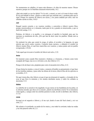 11
No montaremos en caballos, ni nunca más diremos a la obra de nuestras manos: Dioses
nuestros; porque en ti el huérfano alcanzará misericordia, 14.3.
¿Qué más tendré ya con los ídolos? Yo lo oiré, y miraré; yo seré a él como la haya verde;
de mí será hallado tu fruto. ¿Quién es sabio para que entienda esto, y prudente para que lo
sepa? Porque los caminos de Jehová son rectos, y los justos andarán por ellos; mas los
rebeldes caerán en ellos, 14.8,9
Joel
Rasgad vuestro corazón, y no vuestros vestidos, y convertíos a Jehová vuestro Dios;
porque misericordioso es y clemente, tardo para la ira y grande en misericordia, y que se
duele del castigo, 2.13.
Perdona, oh Jehová, a tu pueblo, y no entregues al oprobio tu heredad, para que las
naciones se enseñoreen de ella. ¿Por qué han de decir entre los pueblos: Dónde está su
Dios? 2.17
Os restituiré los años que comió la oruga, el saltón, el revoltón y la langosta, mi gran
ejército que envié contra vosotros. Comeréis hasta saciaros, y alabaréis el nombre de
Jehová vuestro Dios, el cual hizo maravillas con vosotros; y nunca jamás será mi pueblo
avergonzado, 2.25,26.
Todo aquel que invocare el nombre de Jehová será salvo, 2.32.
Amós
Os trastorné como cuando Dios trastornó a Sodoma y a Gomorra, y fuisteis como tizón
escapado del fuego; mas no os volvisteis a mí, dice Jehová, 4.11.
Porque te he de hacer esto, prepárate para venir al encuentro de tu Dios, 4.12.
El que forma los montes, y crea el viento, y anuncia al hombre su pensamiento; el que hace
de las tinieblas mañana, y pasa sobre las alturas de la tierra; Jehová Dios de los ejércitos es
su nombre, 4.13.
He aquí vienen días, dice Jehová, en que el que ara alcanzará al segador, y el pisador de las
uvas al que lleve la simiente; y los montes destilarán mosto, y todos los collados se
derretirán, 9.13.
Abdías
La soberbia de tu corazón te ha engañado, tú que moras en las hendiduras de las peñas, en
tu altísima morada; que dices en tu corazón: ¿Quién me derribará a tierra? Si te remontares
como águila, y aunque entre las estrellas pusieres tu nido, de ahí te derribaré, dice Jehová,
vv 3,4.
Jonás
Invoqué en mi angustia a Jehová, y él me oyó; desde el seno del Seol clamé, y mi voz
oíste, 2.2.
Me echaste a lo profundo, en medio de los mares, y me rodeó la corriente; todas tus ondas
y tus olas pasaron sobre mí, 2.3.
 