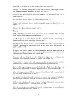 12
Desechado soy de delante de tus ojos; mas aún veré tu santo templo, 2.4.
Descendí a los cimientos de los montes; la tierra echó sus cerrojos sobre mí para siempre;
mas tú sacaste mi vida de la sepultura, oh Jehová Dios mío, 2.6.
Cuando mi alma desfallecía en mí, me acordé de Jehová, y mi oración llegó hasta ti en tu
santo templo, 2.7.
Los que siguen vanidades ilusorias, su misericordia abandonan, 2.8.
Yo con voz de alabanza te ofreceré sacrificios; pagaré lo que prometí. La salvación es de
Jehová, 2.9.
Jehová le dijo: ¿Haces tú bien en enojarte tanto? 4.4.
Miqueas
Oíd, pueblos todos; está atenta, tierra, y cuanto hay en ti; y Jehová el Señor, el Señor
desde su santo templo, sea testigo contra vosotros, 1.2.
¡Ay de los que en sus camas piensan iniquidad y maquinan el mal, y cuando llega la
mañana lo ejecutan, porque tienen en su mano el poder! 2.1
Venid, y subamos al monte de Jehová, y a la casa del Dios de Jacob; y nos enseñará en sus
caminos, y andaremos por sus veredas; porque de Sion saldrá la ley, y de Jerusalén la
palabra de Jehová, 4.2.
Él juzgará entre muchos pueblos, y corregirá a naciones poderosas hasta muy lejos; y
martillarán sus espadas para azadones, y sus lanzas para hoces; no alzará espada nación
contra nación, ni se ensayarán más para la guerra, 4.3.
Se sentará cada uno debajo de su vid y debajo de su higuera, y no habrá quien los
amedrente; porque la boca de Jehová de los ejércitos lo ha hablado, 4.4.
Aunque todos los pueblos anden cada uno en el nombre de su dios, nosotros con todo
andaremos en el nombre de Jehová nuestro Dios eternamente y para siempre, 4.5.
Tú, Belén Efrata, pequeña para estar entre las familias de Judá, de ti me saldrá el que será
Señor en Israel; y sus salidas son desde el principio, desde los días de la eternidad, 5.2.
¿Con qué me presentaré ante Jehová, y adoraré al Dios Altísimo? ¿Me presentaré ante él
con holocaustos, con becerros de un año? 6.6.
¿Se agradará Jehová de millares de carneros, o de diez mil arroyos de aceite? ¿Daré mi
primogénito por mi rebelión, el fruto de mis entrañas por el pecado de mi alma? 6.7.
Oh hombre, él te ha declarado lo que es bueno, y qué pide Jehová de ti: solamente hacer
justicia, y amar misericordia, y humillarte ante tu Dios. 6.8.
La ira de Jehová soportaré, porque pequé contra él, hasta que juzgue mi causa y haga mi
justicia; él me sacará a luz; veré su justicia, 7.9.
 