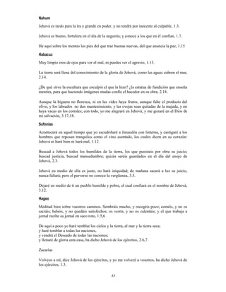 13
Nahum
Jehová es tardo para la ira y grande en poder, y no tendrá por inocente al culpable, 1.3.
Jehová es bueno, fortaleza en el día de la angustia; y conoce a los que en él confían, 1.7.
He aquí sobre los montes los pies del que trae buenas nuevas, del que anuncia la paz, 1.15
Habacuc
Muy limpio eres de ojos para ver el mal, ni puedes ver el agravio, 1.13.
La tierra será llena del conocimiento de la gloria de Jehová, como las aguas cubren el mar,
2.14.
¿De qué sirve la escultura que esculpió el que la hizo? ¿la estatua de fundición que enseña
mentira, para que haciendo imágenes mudas confíe el hacedor en su obra, 2.18.
Aunque la higuera no florezca, ni en las vides haya frutos, aunque falte el producto del
olivo, y los labrados no den mantenimiento, y las ovejas sean quitadas de la majada, y no
haya vacas en los corrales; con todo, yo me alegraré en Jehová, y me gozaré en el Dios de
mi salvación, 3.17,18.
Sofonías
Acontecerá en aquel tiempo que yo escudriñaré a Jerusalén con linterna, y castigaré a los
hombres que reposan tranquilos como el vino asentado, los cuales dicen en su corazón:
Jehová ni hará bien ni hará mal, 1.12.
Buscad a Jehová todos los humildes de la tierra, los que pusisteis por obra su juicio;
buscad justicia, buscad mansedumbre; quizás seréis guardados en el día del enojo de
Jehová, 2.3.
Jehová en medio de ella es justo, no hará iniquidad; de mañana sacará a luz su juicio,
nunca faltará; pero el perverso no conoce la vergüenza, 3.5.
Dejaré en medio de ti un pueblo humilde y pobre, el cual confiará en el nombre de Jehová,
3.12.
Hageo
Meditad bien sobre vuestros caminos. Sembráis mucho, y recogéis poco; coméis, y no os
saciáis; bebéis, y no quedáis satisfechos; os vestís, y no os calentáis; y el que trabaja a
jornal recibe su jornal en saco roto, 1.5,6
De aquí a poco yo haré temblar los cielos y la tierra, el mar y la tierra seca;
y haré temblar a todas las naciones,
y vendrá el Deseado de todas las naciones;
y llenaré de gloria esta casa, ha dicho Jehová de los ejércitos, 2.6,7.
Zacarías
Volveos a mí, dice Jehová de los ejércitos, y yo me volveré a vosotros, ha dicho Jehová de
los ejércitos, 1.3.
 