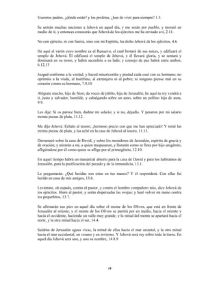 14
Vuestros padres, ¿dónde están? y los profetas, ¿han de vivir para siempre? 1.5.
Se unirán muchas naciones a Jehová en aquel día, y me serán por pueblo, y moraré en
medio de ti; y entonces conocerás que Jehová de los ejércitos me ha enviado a ti, 2.11.
No con ejército, ni con fuerza, sino con mi Espíritu, ha dicho Jehová de los ejércitos, 4.6.
He aquí el varón cuyo nombre es el Renuevo, el cual brotará de sus raíces, y edificará el
templo de Jehová. El edificará el templo de Jehová, y él llevará gloria, y se sentará y
dominará en su trono, y habrá sacerdote a su lado; y consejo de paz habrá entre ambos,
6.12,13
Juzgad conforme a la verdad, y haced misericordia y piedad cada cual con su hermano; no
oprimáis a la viuda, al huérfano, al extranjero ni al pobre; ni ninguno piense mal en su
corazón contra su hermano, 7.9,10
Alégrate mucho, hija de Sion; da voces de júbilo, hija de Jerusalén; he aquí tu rey vendrá a
ti, justo y salvador, humilde, y cabalgando sobre un asno, sobre un pollino hijo de asna,
9.9.
Les dije: Si os parece bien, dadme mi salario; y si no, dejadlo. Y pesaron por mi salario
treinta piezas de plata, 11.12.
Me dijo Jehová: Echalo al tesoro; ¡hermoso precio con que me han apreciado! Y tomé las
treinta piezas de plata, y las eché en la casa de Jehová al tesoro, 11.13.
Derramaré sobre la casa de David, y sobre los moradores de Jerusalén, espíritu de gracia y
de oración; y mirarán a mí, a quien traspasaron, y llorarán como se llora por hijo unigénito,
afligiéndose por él como quien se aflige por el primogénito, 12.10.
En aquel tiempo habrá un manantial abierto para la casa de David y para los habitantes de
Jerusalén, para la purificación del pecado y de la inmundicia, 13.1.
Le preguntarán: ¿Qué heridas son estas en tus manos? Y él responderá: Con ellas fui
herido en casa de mis amigos, 13.6.
Levántate, oh espada, contra el pastor, y contra el hombre compañero mío, dice Jehová de
los ejércitos. Hiere al pastor, y serán dispersadas las ovejas; y haré volver mi mano contra
los pequeñitos, 13.7.
Se afirmarán sus pies en aquel día sobre el monte de los Olivos, que está en frente de
Jerusalén al oriente; y el monte de los Olivos se partirá por en medio, hacia el oriente y
hacia el occidente, haciendo un valle muy grande; y la mitad del monte se apartará hacia el
norte, y la otra mitad hacia el sur, 14.4.
Saldrán de Jerusalén aguas vivas, la mitad de ellas hacia el mar oriental, y la otra mitad
hacia el mar occidental, en verano y en invierno. Y Jehová será rey sobre toda la tierra. En
aquel día Jehová será uno, y uno su nombre, 14.8.9
 