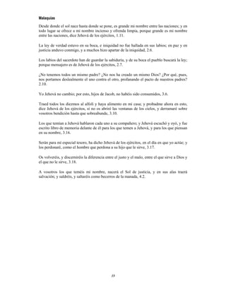 15
Malaquías
Desde donde el sol nace hasta donde se pone, es grande mi nombre entre las naciones; y en
todo lugar se ofrece a mi nombre incienso y ofrenda limpia, porque grande es mi nombre
entre las naciones, dice Jehová de los ejércitos, 1.11.
La ley de verdad estuvo en su boca, e iniquidad no fue hallada en sus labios; en paz y en
justicia anduvo conmigo, y a muchos hizo apartar de la iniquidad, 2.6.
Los labios del sacerdote han de guardar la sabiduría, y de su boca el pueblo buscará la ley;
porque mensajero es de Jehová de los ejércitos, 2.7.
¿No tenemos todos un mismo padre? ¿No nos ha creado un mismo Dios? ¿Por qué, pues,
nos portamos deslealmente el uno contra el otro, profanando el pacto de nuestros padres?
2.10.
Yo Jehová no cambio; por esto, hijos de Jacob, no habéis sido consumidos, 3.6.
Traed todos los diezmos al alfolí y haya alimento en mi casa; y probadme ahora en esto,
dice Jehová de los ejércitos, si no os abriré las ventanas de los cielos, y derramaré sobre
vosotros bendición hasta que sobreabunde, 3.10.
Los que temían a Jehová hablaron cada uno a su compañero; y Jehová escuchó y oyó, y fue
escrito libro de memoria delante de él para los que temen a Jehová, y para los que piensan
en su nombre, 3.16.
Serán para mí especial tesoro, ha dicho Jehová de los ejércitos, en el día en que yo actúe; y
los perdonaré, como el hombre que perdona a su hijo que le sirve, 3.17.
Os volveréis, y discerniréis la diferencia entre el justo y el malo, entre el que sirve a Dios y
el que no le sirve, 3.18.
A vosotros los que teméis mi nombre, nacerá el Sol de justicia, y en sus alas traerá
salvación; y saldréis, y saltaréis como becerros de la manada, 4.2.
 