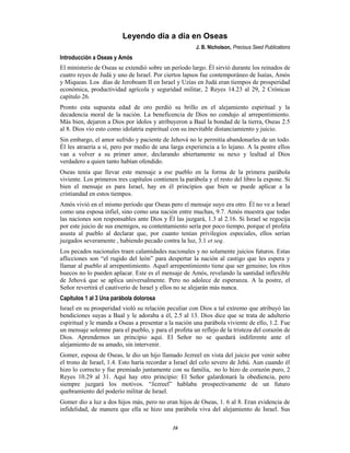 16
Leyendo día a día en Oseas
J. B. Nicholson, Precious Seed Publications
Introducción a Oseas y Amós
El ministerio de Oseas se extendió sobre un período largo. Él sirvió durante los reinados de
cuatro reyes de Judá y uno de Israel. Por ciertos lapsos fue contemporáneo de Isaías, Amós
y Miqueas. Los días de Jeroboam II en Israel y Uzías en Judá eran tiempos de prosperidad
económica, productividad agrícola y seguridad militar, 2 Reyes 14.23 al 29, 2 Crónicas
capítulo 26.
Pronto esta supuesta edad de oro perdió su brillo en el alejamiento espiritual y la
decadencia moral de la nación. La beneficencia de Dios no condujo al arrepentimiento.
Más bien, dejaron a Dios por ídolos y atribuyeron a Baal la bondad de la tierra, Oseas 2.5
al 8. Dios vio esto como idolatría espiritual con su inevitable distanciamiento y juicio.
Sin embargo, el amor sufrido y paciente de Jehová no le permitía abandonarles de un todo.
Él les atraería a sí, pero por medio de una larga experiencia a lo lejano. A la postre ellos
van a volver a su primer amor, declarando abiertamente su nexo y lealtad al Dios
verdadero a quien tanto habían ofendido.
Oseas tenía que llevar este mensaje a ese pueblo en la forma de la primera parábola
viviente. Los primeros tres capítulos contienen la parábola y el resto del libro la expone. Si
bien el mensaje es para Israel, hay en él principios que bien se puede aplicar a la
cristiandad en estos tiempos.
Amós vivió en el mismo período que Oseas pero el mensaje suyo era otro. Él no ve a Israel
como una esposa infiel, sino como una nación entre muchas, 9.7. Amós muestra que todas
las naciones son responsables ante Dios y Él las juzgará, 1.3 al 2.16. Si Israel se regocija
por este juicio de sus enemigos, su contentamiento sería por poco tiempo, porque el profeta
asusta al pueblo al declarar que, por cuanto tenían privilegios especiales, ellos serían
juzgados severamente , habiendo pecado contra la luz, 3.1 et seq.
Los pecados nacionales traen calamidades nacionales y no solamente juicios futuros. Estas
aflicciones son “el rugido del león” para despertar la nación al castigo que les espera y
llamar al pueblo al arrepentimiento. Aquel arrepentimiento tiene que ser genuino; los ritos
huecos no lo pueden aplacar. Este es el mensaje de Amós, revelando la santidad inflexible
de Jehová que se aplica universalmente. Pero no adolece de esperanza. A la postre, el
Señor revertirá el cautiverio de Israel y ellos no se alejarán más nunca.
Capítulos 1 al 3 Una parábola dolorosa
Israel en su prosperidad violó su relación peculiar con Dios a tal extremo que atribuyó las
bendiciones suyas a Baal y le adoraba a él, 2.5 al 13. Dios dice que se trata de adulterio
espiritual y le manda a Oseas a presentar a la nación una parábola viviente de ello, 1.2. Fue
un mensaje solemne para el pueblo, y para el profeta un reflejo de la tristeza del corazón de
Dios. Aprendemos un principio aquí. El Señor no se quedará indiferente ante el
alejamiento de su amado, sin intervenir.
Gomer, esposa de Oseas, le dio un hijo llamado Jezreel en vista del juicio por venir sobre
el trono de Israel, 1.4. Esto haría recordar a Israel del celo severo de Jehú. Aun cuando él
hizo lo correcto y fue premiado juntamente con su familia, no lo hizo de corazón puro, 2
Reyes 10.29 al 31. Aquí hay otro principio: El Señor galardonará la obediencia, pero
siempre juzgará los motivos. “Jezreel” hablaba prospectivamente de un futuro
quebramiento del poderío militar de Israel.
Gomer dio a luz a dos hijos más, pero no eran hijos de Oseas, 1. 6 al 8. Eran evidencia de
infidelidad, de manera que ella se hizo una parábola viva del alejamiento de Israel. Sus
 
