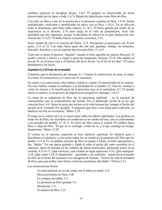 17
nombres expresan la disciplina divina, 1.6,9. Él quitaría su misericordia de Israel
(preservando por un lapso a Judá, 1.6,7). Dejaría de identificarse como Dios de ellos.
Con todo, no iban a estar sin la protección y la presencia continua de Dios, 1.9,10. Serían
multiplicados, unificados e identificados de nuevo con su Dios, 1.10,11. En su aflicción
todas le abandonan, pero Dios habla todavía, 2.1 al 7. Él busca ganarla por medio de su
experiencia en el desierto, 2.14, pero luego en el valle de perturbación, Acor, ella
aprenderá que hay esperanza, porque la disciplina de Jehová no es para destrucción sino
instrucción, 2.14,15. Él habla todavía a nuestros corazones, 2.14.
Israel cantará de nuevo la canción del Señor, 2.15. Proclamará su parentesco con Él por
pacto, 2.16 al 23. Con todo, hasta aquel día ella está apartada, aislada, sin Soberano,
Salvador, Sacrificio y sin un legítimo Servicio para Dios, 3.1 al 5.
Todo esto es hasta el glorioso “después” cuando el fruto apacible de justicia florecerá. El
pueblo volverá a Jehová y a Aquel a quien ha traspasado, Zacarías 12.10. Ella andará en
pos de Él, en el temor suyo y el disfrute del favor divino “en el fin de los días”. Él nunca
abandonará a los suyos.
Capítulos 4 y 5 El fruto de la necedad
Comienza aquí la declaración del mensaje, 4.1. Veamos la controversia, la causa, el cargo,
el crimen, la consecuencia y el cierre con su esperanza.
En cuanto a la controversia, ellos habían violado la verdad y la misericordia de su carácter.
Por esto, habían violado la confianza y la moralidad de su pueblo, 4.2. Esto les condujo a
violar los tesoros y la munificencia de la provisión suya en la naturaleza, 4.3. El pecado
nunca es estático; es un proceso de degeneración progresiva, Santiago 1.14,15.
conocimiento sino el rechazamiento del mismo. Era el deliberado olvido de la ley que
conocían bien, 4.6. Antes de pecar por hechos en la vida humana hay siempre el hecho del
pecado en la voluntad. Por ejemplo, “Cualquiera que mira a una mujer para codiciarla, ya
adulteró con ella en su corazón,” Mateo 5.28.
El cargo en su contra cayó en su mayor peso sobre los líderes espirituales. Los profetas no
traían luz de Dios; los sacerdotes no conducían en las sendas divinas, sino se conformaban
a los pecados del pueblo, 4.7 al 11. El siervo de Dios nunca es neutral. Él conduce hacia
Dios, o aleja de Dios. “El que no es conmigo, contra mí es; y el que conmigo no recoge,
desparrama,” Mateo 12.30.
El crimen en su máxima expresión se hizo adulterio espiritual. Su idolatría puso a
descubierto su adulterio, y esta unión impía fue un insulto en la presencia del Dios que les
amaba, 4.12 al 16. La palabra solemne de Dios en cuanto a Efraín, la tribu representativa,
fue, “déjalo.” En una época grabado y fijado él sobre el pecho del sumo sacerdote en el
santuario, ahora él merodea en las sombras de altares maloreados, abrazando ídolos en su
corazón, 4.13 al 17. ¡Qué retroceso, cual cordero en lugar espacioso! 4.16. ¡Qué amargura!
de Dios de la dicha del santuario a los designios de Satanás. “Vestíos de toda la armadura
de Dios, para que podías estar firmes contra las asechanzas del diablo,” Efesios 6.11.
Las consecuencias fueron:
Un mal espiritual en vez de contar con el Señor en medio, 5.4.
Desconocimiento de Dios, 5.4b.
Un colapso inevitable, 5.5.
La presencia de Dios quitada, 5.6.
Desolación, 5.9.
El silencio de Dios, 5.15
 