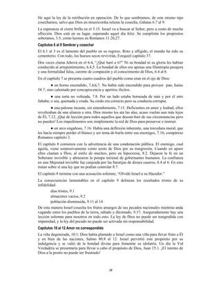 18
He aquí la ley de la retribución en operación. De lo que sembramos, de este mismo tipo
cosechamos, salvo que Dios en misericordia retiene la cosecha, Gálatas 6.7 al 9.
La esperanza al cierre brilla en el 5.15. Israel va a buscar al Señor, pero a costo de mucha
aflicción. Dios está en su lugar, esperando aquel día feliz. Se cumplirán los propósitos
soberanos, 3.5, como leemos en Romanos 11.26,27.
Capítulos 6 al 9 Sembrar y cosechar
El 6.1 al 3 es el lamento del pueblo en su regreso. Roto y afligido, el mundo ha sido su
cementerio. Con todo, los huesos secos revivirán, Ezequiel capítulo 37.
Dos veces clama Jehová en el 6.4, “¿Qué haré a ti?” Ni su bondad ni su gloria les habían
conducido al arrepentimiento, 6.4,5. La bondad de ellos era apenas una filantropía pasajera
y una formalidad falsa, carente de compasión y el conocimiento de Dios, 6.4 al 6.
En el capítulo 7 se presenta cuatro cuadros del pueblo como eran en el ojo de Dios:
● un horno encendido, 7.4,6,7. No había sido encendido para proveer pan, Isaías
58.7, sino calentado por concupiscencia y apetitos ilícitos.
● una torta no volteada, 7.8. Por un lado estaba horneada de más y por el otro
faltaba; o sea, quemada y cruda. Su credo era correcto pero su conducta corrupta.
● una paloma incauta, sin entendimiento, 7.11. Deficientes en amor y lealtad, ellos
revolteaban de una alianza a otra. Dios mismo les ata las alas, acaso vuelan aun más lejos
de Él, 7.12. ¡Qué de lección para todos aquellos que desean huir de sus circunstancias pero
no pueden! Los impedimentos son simplemente la red de Dios para preservar e instruir.
● un arco engañoso, 7.16. Había una deflexión inherente, una torcedura moral, que
les hacía siempre perder el blanco y ser tema de burla entre sus enemigos, 7.16; compárese
Romanos capítulo 3.
El capítulo 8 comienza con la advertencia de una condenación pública. El enemigo, cual
águila, viene sorpresivamente como azote de Dios por su trasgresión. Cuando en apuro
ellos claman a Dios, al estilo de muchos, pero en hipocresía, 8.2. Dejaron la fe en un
Soberano invisible y abrazaron la pompa terrenal de gobernantes humanos. La confianza
en una Majestad invisible fue canjeada por las baratijas de dioses caseros, 8.4 al 6. En esto
traían sobre sí una ley que no podían controlar 8.7.
El capítulo 8 termina con una acusación solemne, “Olvidó Israel a su Hacedor.”
La consecuencias lamentables en el capítulo 9 delinean los resultados tristes de su
infidelidad:
días tristes, 9.1
almacenes vacíos, 9.2
población disminuida, 9.11 al 14
De esta manera Israel cosecha los frutos amargos de sus pecados nacionales mientras anda
vagando entre los pueblos de la tierra, odiado y diezmado, 9.17. Aseguradamente hay una
lección solemne para nosotros en todo esto. La ley de Dios no puede ser trasgredida con
impunidad, y la ley del pecado no puede ser activada sin responsabilidad.
Capítulos 10 al 12 Amor no correspondido
La viña degenerada, 10.1: Dios había plantado a Israel como una viña para llevar fruto a Él
y en bien de las naciones, Salmo 80.8 al 12. Israel pervirtió este propósito por su
indulgencia y se valió de la bondad divina para fomentar su idolatría. Un día la Vid
Verdadera se presentaría para llevar a cabo el propósito de Dios, Juan 15.1. ¡El intento de
Dios a la postre no puede ser frustrado!
 