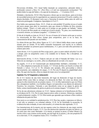 19
Devociones divididas, 10.2: Israel había intentado un compromiso, adorando ídolos y
profesando conocer a Dios, 8.2. ¡Pero Dios y el mal son mutuamente excluyentes! “No
podéis beber la copa del Señor, y la copa de los demonios ...,” 1 Corintios 10.21.
Deidades y desolación, 10.5,8: Ellos buscaron a dioses que no eran dioses, ¡pero en la hora
de necesidad temieron por la seguridad de sus supuestos protectores! El asirio vendría y les
dejaría desolados. El desespero sería suyo y buscarían la muerte súbita antes de sufrir un
cautiverio prolongado. Compárese Apocalipsis 6.15 al 17.
Pero había una esperanza firme, 10.12: ¡Todo no está perdido! El profeta invoca el arado
del juicio propio para abrir la conciencia, para que entrara la Palabra de Dios mientras
hubiera tiempo. “Oraré a ti todo santo en el tiempo en que puedas ser hallado,” Salmo
32.6. El juicio de Dios puede ser evitado por el juicio propio. “Si, pues, nos examinásemos
a nosotros mismos, no seríamos juzgados,” 1 Corintios 11.31.
El día de la batalla se trata en 10.14,15. Se oye el trueno de la hueste asiria que se acerca.
La misericordia de Dios ofrece tiempo para arrepentirse, pero si no se hace, las
consecuencias del pecado son inevitables.
La oferta divina que Dios ofrece figura en 11.1 al 4. Jehová habla ahora como un padre
amante pero no amado. Él les había sostenido tiernamente cual nación en su infancia
mientras tomaban sus primeros pasos tambaleantes, 11.3, pero con todo ellos persistían en
echarse para atrás.
Amor divino, 11.8: La justicia de Dios exige juicio, ¡pero su amor anhela salvarles! Les iba
a purgar, pero no aniquilarles como a las ciudades de la llanura. Iba a disciplinar, no
destruir, 11.9.
Intervención divina, 11.10,11: Todavía está por ser oído el llamado del Señor. Les va a
librar de sus enemigos y su exilio. ¡Dios no abandonará de un todo a los suyos!
Su engaño, 11.12 al 14: Caracterizado por deshonestidad, futilidad y deslealtad, 11.12,
12.1, ellos adaptaron el proceder de Canaán, 11.7. El trato de Dios con Jacob es la base del
llamado a volver, 11.2 al 13. No obstante este ejemplo, ellos provocaban a Jehová
perversamente, aun culpándose de sangre, 11.14. Por esto Él dejaría la culpabilidad sobre
ellos. He aquí otra lección: ¡Dios no dejará de tratar con el no arrepentido!
Capítulos 13 y 14 Trasgresión y restauración
En el 13.1 leemos de una triste transición, del lugar de distinción al lugar de muerte,
cuando Efráin como líder se entregó a la adoración de Baal. Así como sus dioses eran
apenas la obra transitoria de sus propias manos, 13.2, la tribu representativa que era Efraín
iba a desaparecer también. ¡Los hombres llegan a ser parecidos a sus objetos de adoración!
Nosotros, los creyentes, “mirando a cara descubierta como en un espejo la gloria del
Señor, somos transformados de gloria en gloria en la misma imagen,” 2 Corintios 3.18.
Se les da una advertencia solemne en 13.4,5. Apenas entraron en la beneficencia de Dios,
se olvidaron de Él, 13.6. Por lo tanto trajeron juicio sobre sí mismos. Silenciosa, repentina
e inadvertidamente vendría, 13.7,8. Ellos tenían que aprender que rechazar a Dios conlleva
tribulación de parte de Dios.
Este juicio es en realidad la autodestrucción, 13.9. Pero hay ayuda y esperanza en Jehová,
si tan sólo se someten a su voluntad soberna, 13.10. Se ha formulado la acusación, la
evidencia ha sido evaluada, el caso está resuelto y el crimen ha sido registrado, 13.12.
Las lamentaciones de la muerte son tan seguras como los clamores de una mujer encinta
que no puede realizar el parto, 13.13. Cae una destrucción repentina de parte de Jehová, ya
no como juez sino como libertador. A la muerte se quitará su presa; el Señor librará a la
nación como a una criatura recién nacida, aun del lugar de la muerte, y de este propósito Él
no se desviará, 13.14; compárese Isaías 25.8, 1 Corintios 15.55.
 