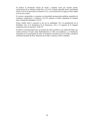 20
Se predice la desolación salvaje de Israel y Samaria como por suceder pronto,
consecuencia de su rebelión contra Dios, 13.15,16. Cuando regresaba Jacob, renombrado
Israel, el sol se levantó sobre él, Génesis 32.31, y así la nación en su regreso a Dios andará
en la luz de su amor.
Si vuelven, arrepentidos y constantes en honestidad, pronunciando palabras aceptables de
confesión, compromiso y confianza, 14.2,3,8, entonces el Señor responderá en sanidad,
amor y bendición abundante, 14.4 al 7.
Efraín (“doble fruto”) conocerá la raíz de la estabilidad, 14.5, la proliferación de la
fertilidad, 14.6, el la abundancia de la hermosura, 14.6, y el regocijo de la fragante
aceptación entre las naciones, 14.6b, 7b.
El último versículo proporciona un resumen de toda la profecía. Las sendas del Señor son
sendas correctas. El justo anda obedientemente en ellas con prudencia, y es bendecido,
creciendo en el conocimiento de ellas. El trasgresor encontrar severa la senda y pesada la
retribución de parte de Dios. Huyamos de lo malo y amemos al Dios verdadero.
 
