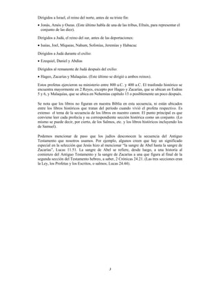 3
Dirigidos a Israel, el reino del norte, antes de su triste fin:
 Jonás, Amós y Oseas. (Este último habla de una de las tribus, Efraín, para representar el
conjunto de las diez).
Dirigidos a Judá, el reino del sur, antes de las deportaciones:
 Isaías, Joel, Miqueas, Nahum, Sofonías, Jeremías y Habacuc
Dirigidos a Judá durante el exilio:
 Ezequiel, Daniel y Abdías
Dirigidos al remanente de Judá después del exilio:
 Hageo, Zacarías y Malaquías. (Este último se dirigió a ambos reinos).
Estos profetas ejercieron su ministerio entre 800 a.C. y 400 a.C. El trasfondo histórico se
encuentra mayormente en 2 Reyes, excepto por Hageo y Zacarías, que se ubican en Esdras
5 y 6, y Malaquías, que se ubica en Nehemías capítulo 13 o posiblemente un poco después.
Se nota que los libros no figuran en nuestra Biblia en esta secuencia, ni están ubicados
entre los libros históricos que tratan del período cuando vivió el profeta respectivo. Es
extenso el tema de la secuencia de los libros en nuestro canon. El punto principal es que
conviene leer cada profecía y su correspondiente sección histórica como un conjunto. (Lo
mismo se puede decir, por cierto, de los Salmos, etc. y los libros históricos incluyendo los
de Samuel).
Podemos mencionar de paso que los judíos desconocen la secuencia del Antiguo
Testamento que nosotros usamos. Por ejemplo, algunos creen que hay un significado
especial en la selección que Jesús hizo al mencionar “la sangre de Abel hasta la sangre de
Zacarías”, Lucas 11.51. La sangre de Abel se refiere, desde luego, a una historia al
comienzo del Antiguo Testamento y la sangre de Zacarías a una que figura al final de la
segunda sección del Testamento hebreo, a saber, 2 Crónicas 24.21. (Las tres secciones eran
la Ley, los Profetas y los Escritos, o salmos; Lucas 24.44).
 