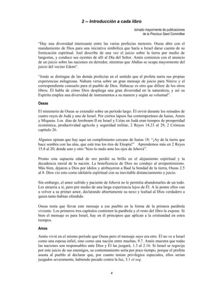 4
2 -- Introducción a cada libro
tomado mayormente de publicaciones
de la Precious Seed Committee
“Hay una diversidad interesante entre las varias profecías menores. Oseas abre con el
mandamiento de Dios para una iniciativa simbólica que haría a Israel darse cuenta de su
fornicación espiritual. Joel describe de una vez el juicio sobre la tierra por medio de
langostas, y conduce sus oyentes de allí al Día del Señor. Amós comienza con el anuncio
de un juicio sobre las naciones en derredor, mientras que Abdías se ocupa mayormente del
juicio del vecino Edom”.
“Jonás se distingue de las demás profecías en el sentido que el profeta narra sus propias
experiencias milagrosas. Nahum versa sobre un gran mensaje de juicio para Nínive y el
correspondiente consuelo para el pueblo de Dios. Habacuc es otro que difiere de los otros
libros. Él habla de cómo Dios despliega una gran diversidad en la naturaleza, y así su
Espíritu emplea una diversidad de instrumentos a su manera y según su voluntad”.
Oseas
El ministerio de Oseas se extendió sobre un período largo. Él sirvió durante los reinados de
cuatro reyes de Judá y uno de Israel. Por ciertos lapsos fue contemporáneo de Isaías, Amós
y Miqueas. Los días de Jeroboam II en Israel y Uzías en Judá eran tiempos de prosperidad
económica, productividad agrícola y seguridad militar, 2 Reyes 14.23 al 29, 2 Crónicas
capítulo 26.
Algunos opinan que hay aquí un cumplimiento cercano de Isaías 18: “¡Ay de la tierra que
hace sombra con las alas, que está tras los ríos de Etiopía!” Aprendemos más en 2 Reyes
15.8 al 20, donde uno y otro “hizo lo malo ante los ojos de Jehová”.
Pronto esta supuesta edad de oro perdió su brillo en el alejamiento espiritual y la
decadencia moral de la nación. La beneficencia de Dios no condujo al arrepentimiento.
Más bien, dejaron a Dios por ídolos y atribuyeron a Baal la bondad de la tierra, Oseas 2.5
al 8. Dios vio esto como idolatría espiritual con su inevitable distanciamiento y juicio.
Sin embargo, el amor sufrido y paciente de Jehová no le permitía abandonarles de un todo.
Les atraería a sí, pero por medio de una larga experiencia lejos de Él. A la postre ellos van
a volver a su primer amor, declarando abiertamente su nexo y lealtad al Dios verdadero a
quien tanto habían ofendido.
Oseas tenía que llevar este mensaje a ese pueblo en la forma de la primera parábola
viviente. Los primeros tres capítulos contienen la parábola y el resto del libro la expone. Si
bien el mensaje es para Israel, hay en él principios que aplican a la cristiandad en estos
tiempos.
Amos
Amós vivió en el mismo período que Oseas pero el mensaje suyo era otro. Él no ve a Israel
como una esposa infiel, sino como una nación entre muchas, 9.7. Amós muestra que todas
las naciones son responsables ante Dios y Él las juzgará, 1.3 al 2.16. Si Israel se regocija
por este juicio de sus enemigos, su contentamiento sería por poco tiempo, porque el profeta
asusta al pueblo al declarar que, por cuanto tenían privilegios especiales, ellos serían
juzgados severamente, habiendo pecado contra la luz, 3.1 et seq.
 