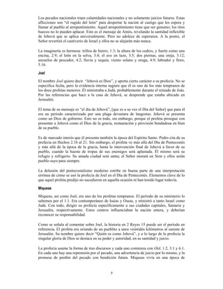 5
Los pecados nacionales traen calamidades nacionales y no solamente juicios futuros. Estas
aflicciones son “el rugido del león” para despertar la nación al castigo que les espera y
llamar al pueblo al arrepentimiento. Aquel arrepentimiento tiene que ser genuino; los ritos
huecos no lo pueden aplacar. Este es el mensaje de Amós, revelando la santidad inflexible
de Jehová que se aplica universalmente. Pero no adolece de esperanza. A la postre, el
Señor revertirá el cautiverio de Israel y ellos no se alejarán más nunca.
La imaginería es hermosa: trillos de hierro, 1.3; la altura de los cedros, y fuerte como una
encina, 2.9; el león en la selva, 3.4; el ave en lazo, 3.5; dos piernas, una oreja, 3.12;
anzuelos de pescador, 4.2; lluvia y sequía; viento solano y oruga, 4.9; labrador y lloro,
5.16.
Joel
El nombre Joel quiere decir “Jehová es Dios”, y aporta cierto carácter a su profecía. No se
especifica fecha, pero la evidencia interna sugiere que él es uno de los más tempranos de
los doce profetas menores. Él ministraba a Judá, probablemente durante el reinado de Joás.
Por las referencias que hace a la casa de Jehová, se desprende que estaba ubicado en
Jerusalén.
El tema de su mensaje es “el día de Jehová”, [que es a su vez el Día del Señor] que para él
era un período caracterizado por una plaga devastara de langostas. Jehová se presenta
como un Dios de gobierno. Esto no es todo, sin embargo, porque el profeta prosigue con
presentar a Jehová como el Dios de la gracia, restauración y provisión bondadosa en bien
de su pueblo.
Es de marcado interés que él presenta también la época del Espíritu Santo. Pedro cita de su
profecía en Hechos 2.16 al 21. Sin embargo, el profeta ve más allá del Día de Pentecostés
y más allá de la época de la gracia, hasta la intervención final de Jehová a favor de su
pueblo, cuando la hueste de tropas de sus enemigos será aplastada. Él mismo será su
refugio y refrigerio. Su amada ciudad será santa; el Señor morará en Sion y ellos serán
pueblo suyo para siempre.
La delusión del pentecostalismo moderno estribe en buena parte de una interpretación
errónea de cómo se usó la profecía de Joel en el Día de Pentecostés. Elementos clave de lo
que aquel profeta predijo no sucedieron en aquella ocasión ni han tenido lugar todavía.
Miqueas
Miqueas, así como Joel, era uno de los profetas tempranos. El período de su ministerio lo
sabemos por el 1.1. Era contemporáneo de Isaías y Oseas, y ministró a tanto Israel como
Judá. Con todo, dirigió su profecía específicamente a sus ciudades capitales, Samaria y
Jerusalén, respectivamente. Estos centros influenciaban la nación entera, y deberían
reconocer su responsabilidad.
Como se señala al comentar sobre Joel, la historia en 2 Reyes 15 puede ser el período en
referencia. El profeta era oriundo de un pueblito a unos veintidós kilómetros al sureste de
Jerusalén. Su nombre quiere decir “Quién es como Jehová”, y a lo largo de la profecía la
singular gloria de Dios se destaca en su poder y autoridad, en su santidad y juicio.
La profecía asume la forma de tres discursos y cada uno comienza con Oíd, 1.2, 3.1 y 6.1.
En cada uno hay una reprensión por el pecado, una advertencia de juicio por lo mismo, y la
promesa de perdón del pecado con bendición futura. Miqueas vivía en una época de
 