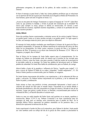 6
gobernantes arrogantes, de opresión de los pobres, de males sociales y de conducta
inmoral.
Si bien el mensaje es para Israel y Judá, hay ciertas palabras proféticas que se relacionan
con la apertura del día de la gracia por intermedio de la llegada en Belén del Prometido a la
raza humana, quien será aún el regente en Israel, 5.2.
¿Acaso en otra parte del Antiguo Testamento se supera el lenguaje de 7.18,19? “¿Qué Dios
como tú, que perdona la maldad, y olvida el pecado del remanente de su heredad? No
retuvo para siempre su enojo, porque se deleita en misericordia. Él volverá a tener
misericordia de nosotros; sepultará nuestras iniquidades, y echará en lo profundo del mar
todos nuestros pecados”.
Jonás y Nahum
Estos dos profetas fueron comisionados a ministrar acerca de los asirios (capital: Nínive),
un pueblo gentil. Jonás es el único profeta enviado a un pueblo gentil. Un siglo separó a
los dos; sus mensajes tratan de juicio, pero con objetivos diferentes.
El mensaje de Jonás produjo resultados que manifiestan el alcance de la gracia de Dios a
pecadores arrepentidos. El mensaje de Nahum manifiesta la realización del juicio de Dios
sobre los no arrepentidos. En Jonás vemos, entonces, la gracia de Dios y en Nahum el
gobierno de Dios. El postrero es en efecto una ilustración de Romanos 12.19: “Mía es la
venganza, yo pagaré, dice el Señor”.
Para la Nínive de los tiempos de Jonás había espacio para el arrepentimiento. En los
tiempos de Nahum era demasiado tarde, de manera que el profeta no fue enviado para
advertir a Nínive, como fue Jonás, sino para consolar a Judá por medio de la proclama de
la inevitable caída de su enemigo. En Jonás hay palabra de advertencia pero en Nahum
palabra de calamidad. En Jonás Dios habla de consideración, pero en Nahum, de castigo.
Jehová habla a Jonás de la grandeza e influencia de Nínive, “aquella gran ciudad”, 1.2,
pero a través de Nahum Él habla de su culpa e iniquidad, “ciudad sanguinaria”, 3.1. En
Jonás el Señor justifica su misericordia, pero en Nahum, su venganza.
En Jonás leemos mayormente del profeta y sus experiencias, y de la soberanía de Dios en
poder y salvación. En Nahum leemos mayormente de la profecía, y de la soberanía del
Señor en poder y condenación.
Jonás mismo se hace una profecía viviente, presentando típicamente a Israel como el
vehículo del oráculo de Dios para el mundo entero. Fracasando en su misión debido a
declarada desobediencia, ella está consumida en el lugar de muerte y llevada al mar de las
naciones. Luego, por gracia y poder divinos, es liberada y recomisionada para realizar la
voluntad de Dios, y al hacerlo descubre el corazón suyo.
Jonás es a una vez señal singular del Señor Jesús cual sustituto en su muerte, sepultura y
resurrección, Mateo 12.39 et seq. Nahum (“consuelo”) no tiene consolación para los
enemigos de Judá, pero su mensaje sería consolación para el pueblo de Dios. En la
tipología bíblica Nínive representa los poderes mundiales en los postreros días, y su
destrucción representa la destrucción de ellos.
Jonás experimentó el poder de Dios en la naturaleza, pero Nahum lo declaró. Jonás puede
ser visto también como un reflejo del día de la gracia de Dios cuando se proclamará la
 