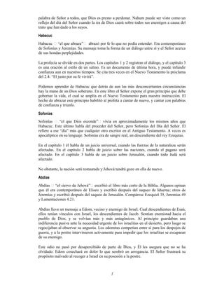7
palabra de Señor a todos, que Dios es presto a perdonar. Nahum puede ser visto como un
reflejo del día del Señor cuando la ira de Dios caerá sobre todos sus enemigos a causa del
trato que han dado a los suyos.
Habacuc
contemporáneo
de Sofonías y Jeremías. Su mensaje toma la forma de un diálogo entre sí y el Señor acerca
de sus hondas perplejidades.
La profecía se divide en dos partes. Los capítulos 1 y 2 registran el diálogo, y el capítulo 3
es una oración al estilo de un salmo. Es un documento de última hora, y puede infundir
confianza aun en nuestros tiempos. Se cita tres veces en el Nuevo Testamento la proclama
del 2.4: “El justo por su fe vivirá”.
Podemos aprender de Habacuc que detrás de aun las más desconcertantes circunstancias
hay la mano de un Dios soberano. En este libro el Señor expone el gran principio que debe
gobernar la vida, el cual se amplía en el Nuevo Testamento para nuestra instrucción. El
hecho de abrazar este principio habilitó al profeta a cantar de nuevo, y cantar con palabras
de confianza y triunfo.
Sofonías
n aproximadamente los mismos años que
Habacuc. Este último habla del proceder del Señor, pero Sofonías del Día del Señor. Él
refiere a ese “día” más que cualquier otro escritor en el Antiguo Testamento. A veces es
apocalíptico en su lenguaje. Sofonías era de sangre real, un descendiente del rey Ezequías.
En el capítulo 1 él habla de un juicio universal, cuando las fuerzas de la naturaleza serán
afectadas. En el capítulo 2 habla de juicio sobre las naciones, cuando el pagano será
afectado. En el capítulo 3 habla de un juicio sobre Jerusalén, cuando todo Judá será
afectado.
No obstante, la nación será restaurada y Jehová tendrá gozo en ella de nuevo.
Abdías
escribió el libro más corto de la Biblia. Algunos opinan
que él era contemporáneo de Eliseo y escribió después del saqueo de Iduema; otros de
Jeremías y escribió después del saqueo de Jerusalén. Compárese Ezequiel 35, Jeremías 49
y Lamentaciones 4.21.
Abdías lleva un mensaje a Edom, vecino y enemigo de Israel. Cual descendientes de Esaú,
ellos tenían vínculos con Israel, los descendientes de Jacob. Sentían enemistad hacia el
pueblo de Dios, y se volvían más y más antagónicos. Al principio guardaban una
indiferencia pasiva ante la necesidad urgente de los israelitas en el desierto, pero luego se
regocijaban al observar su angustia. Los edomitas competían entre sí para los despojos de
guerra, y a la postre intervinieron activamente para impedir que los israelitas se escaparan
de su enemigo.
Este odio no pasó por desapercibido de parte de Dios, y Él les asegura que no se ha
olvidado. Edom cosechará en dolor lo que sembró en arrogancia. El Señor frustrará su
propósito malvado al recoger a Israel en su posesión a la postre.
 