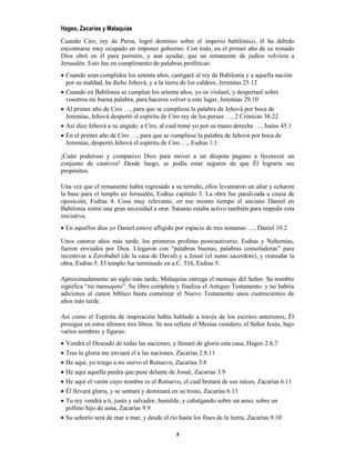 8
Hageo, Zacarías y Malaquías
Cuando Ciro, rey de Persa, logró dominio sobre el imperio babilónico, él ha debido
encontrarse muy ocupado en imponer gobierno. Con todo, en el primer año de su reinado
Dios obró en él para permitir, y aun ayudar, que un remanente de judíos volviera a
Jerusalén. Esto fue en cumplimento de palabras proféticas:
 Cuando sean cumplidos los setenta años, castigaré al rey de Babilonia y a aquella nación
por su maldad, ha dicho Jehová, y a la tierra de los caldeos, Jeremías 25.12
 Cuando en Babilonia se cumplan los setenta años, yo os visitaré, y despertaré sobre
vosotros mi buena palabra, para haceros volver a este lugar, Jeremías 29.10
 Al primer año de Ciro …, para que se cumpliese la palabra de Jehová por boca de
Jeremías, Jehová despertó el espíritu de Ciro rey de los persas …, 2 Crónicas 36.22
 Así dice Jehová a su ungido, a Ciro, al cual tomé yo por su mano derecha …, Isaías 45.1
 En el primer año de Ciro …, para que se cumpliese la palabra de Jehová por boca de
Jeremías, despertó Jehová el espíritu de Ciro …, Esdras 1.1
¡Cuán poderoso y compasivo Dios para mover a un déspota pagano a favorecer un
conjunto de cautivos! Desde luego, se podía estar seguros de que Él lograría sus
propósitos.
Una vez que el remanente había regresado a su terruño, ellos levantaron un altar y echaron
la base para el templo en Jerusalén, Esdras capítulo 3. La obra fue paralizada a causa de
oposición, Esdras 4. Cosa muy relevante, en ese mismo tiempo el anciano Daniel en
Babilonia sintió una gran necesidad a orar. Satanás estaba activo también para impedir esta
iniciativa.
 En aquellos días yo Daniel estuve afligido por espacio de tres semanas …, Daniel 10.2
Unos catorce años más tarde, los primeros profetas postcautiverio, Esdras y Nehemías,
fueron enviados por Dios. Llegaron con “palabras buenas, palabras consoladoras” para
incentivar a Zorobabel (de la casa de David) y a Josué (el sumo sacerdote), y reanudar la
obra, Esdras 5. El templo fue terminado en a.C. 516, Esdras 5.
Aproximadamente un siglo más tarde, Malaquías entrega el mensaje del Señor. Su nombre
significa “mi mensajero”. Su libro completa y finaliza el Antiguo Testamento, y no habría
adiciones al canon bíblico hasta comenzar el Nuevo Testamento unos cuatrocientos de
años más tarde.
Así como el Espíritu de inspiración había hablado a través de los escritos anteriores, Él
prosigue en estos últimos tres libros. Se nos refiere el Mesías venidero, el Señor Jesús, bajo
varios nombres y figuras:
 Vendrá el Deseado de todas las naciones; y llenaré de gloria esta casa, Hageo 2.6,7
 Tras la gloria me enviará él a las naciones, Zacarías 2.8,11
 He aquí, yo traigo a mi siervo el Renuevo, Zacarías 3.8
 He aquí aquella piedra que puse delante de Josué, Zacarías 3.9
 He aquí el varón cuyo nombre es el Renuevo, el cual brotará de sus raíces, Zacarías 6.11
 Él llevará gloria, y se sentará y dominará en su trono, Zacarías 6.13
 Tu rey vendrá a ti, justo y salvador, humilde, y cabalgando sobre un asno, sobre un
pollino hijo de asna, Zacarías 9.9
 Su señorío será de mar a mar, y desde el río hasta los fines de la tierra, Zacarías 9.10
 