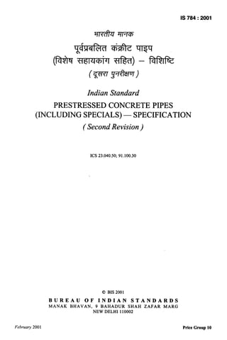 IS 784:2001




                             c        n

                                           .                                    n
                 (h              WIciwf                           —
                                                                              Ilw


                                                              )



                                  Indian Standard
               PRESTRESSED CONCRETE PIPES
          (INCLUDING SPECIALS) — SPECIFICATION
                                 (Second Revision )


                                   ICS 23.040,50; 91.100.30




                                           0 BIS 2001
                BUREAU           OF       INDIAN        STANDARDS
                MANAK    BHAVAN,       9 BAHADUR    SHAH              ZAFAR   MARG
                                      NEW DELHI 110002


Februaty 2001                                                                         Price Group 10
 