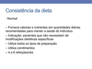 Consistência da dieta
• Normal

– Fornece calorias e nutrientes em quantidades diárias
recomendadas para manter a saúde do indivíduo.
– Indicação: pacientes que não necessitam de
modificações dietéticas específicas
– Utiliza todos os tipos de preparação
– Utiliza condimentos
– 4 a 6 refeições/dia

 