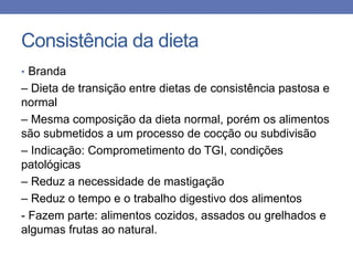 Consistência da dieta
• Branda

– Dieta de transição entre dietas de consistência pastosa e
normal
– Mesma composição da dieta normal, porém os alimentos
são submetidos a um processo de cocção ou subdivisão
– Indicação: Comprometimento do TGI, condições
patológicas
– Reduz a necessidade de mastigação
– Reduz o tempo e o trabalho digestivo dos alimentos
- Fazem parte: alimentos cozidos, assados ou grelhados e
algumas frutas ao natural.

 