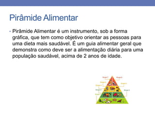 Pirâmide Alimentar
• Pirâmide Alimentar é um instrumento, sob a forma

gráfica, que tem como objetivo orientar as pessoas para
uma dieta mais saudável. É um guia alimentar geral que
demonstra como deve ser a alimentação diária para uma
população saudável, acima de 2 anos de idade.

 