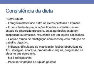 Consistência da dieta
• Semi-líquida
– Estágio intermediário entre as dietas pastosas e líquidas.
– É constituída de preparações líquidas e substâncias em
estado de dispersão grosseira, cujas partículas estão em
suspensão ou emulsão, resultando em um líquido espessado.
– Exclui o tempo de mastigação com conseqüente redução do
trabalho digestivo.
– Indicada: dificuldade de mastigação, lesões obstrutivas no
TGI, disfagias, anorexia, preparo de cirurgias, progressão de
dieta no pós operatório.
– 5 a 6 refeições/dia
– Pode ser chamada de líquida pastosa

 