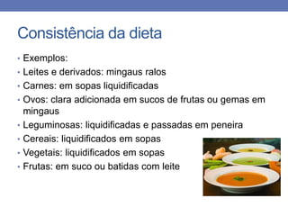 Consistência da dieta
• Exemplos:
• Leites e derivados: mingaus ralos
• Carnes: em sopas liquidificadas
• Ovos: clara adicionada em sucos de frutas ou gemas em

•
•
•
•

mingaus
Leguminosas: liquidificadas e passadas em peneira
Cereais: liquidificados em sopas
Vegetais: liquidificados em sopas
Frutas: em suco ou batidas com leite

 