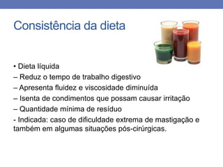 Consistência da dieta
• Dieta líquida
– Reduz o tempo de trabalho digestivo
– Apresenta fluidez e viscosidade diminuída
– Isenta de condimentos que possam causar irritação
– Quantidade mínima de resíduo
- Indicada: caso de dificuldade extrema de mastigação e
também em algumas situações pós-cirúrgicas.

 