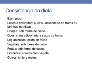 Consistência da dieta
• Exemplos:
• Leites e derivados: puro ou adicionado de frutas ou
•
•

•
•
•
•
•

farinhas nutritivas
Carnes: sob forma de caldo
Ovos: clara adicionada a sucos de frutas
Leguminosas: caldo de feijão
Vegetais: sob forma de caldo
Frutas: sob forma de sucos
Gorduras: apenas óleo vegetal
Outros: chás e mates

 