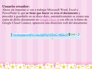 Usuario creador: Ahora sin importar si van a trabajar Microsoft Word, Excel o PowerPoint lo que  se tiene que hacer es crea el documento  y proceder a guardarlo en su disco duro, automáticamente se creara una copia de dicho documento en   Google Docs , y con ello en la barra de Google Cloud Connect, aparecerá una dirección web del documento   