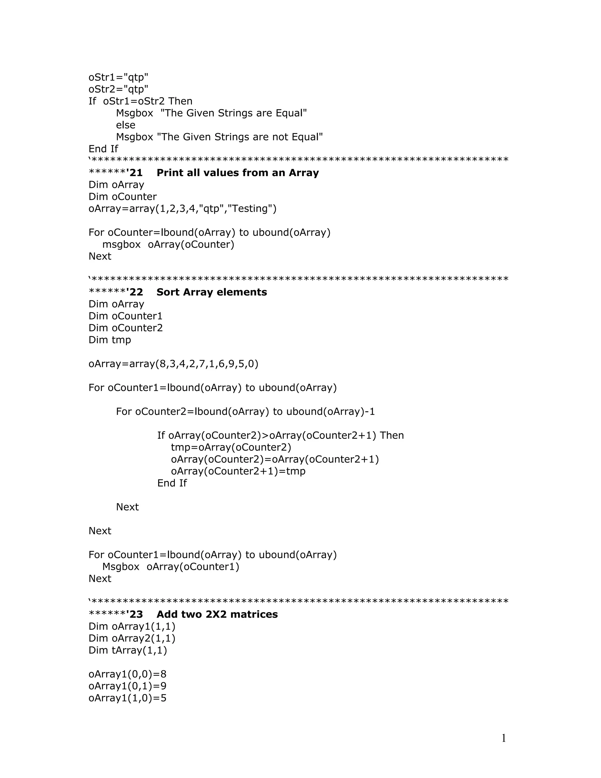oStr1="qtp"
oStr2="qtp"
If oStr1=oStr2 Then
Msgbox "The Given Strings are Equal"
else
Msgbox "The Given Strings are not Equal"
End If
‘*******************************************************************
******'21 Print all values from an Array
Dim oArray
Dim oCounter
oArray=array(1,2,3,4,"qtp","Testing")
For oCounter=lbound(oArray) to ubound(oArray)
msgbox oArray(oCounter)
Next
‘*******************************************************************
******'22 Sort Array elements
Dim oArray
Dim oCounter1
Dim oCounter2
Dim tmp
oArray=array(8,3,4,2,7,1,6,9,5,0)
For oCounter1=lbound(oArray) to ubound(oArray)
For oCounter2=lbound(oArray) to ubound(oArray)-1
If oArray(oCounter2)>oArray(oCounter2+1) Then
tmp=oArray(oCounter2)
oArray(oCounter2)=oArray(oCounter2+1)
oArray(oCounter2+1)=tmp
End If
Next
Next
For oCounter1=lbound(oArray) to ubound(oArray)
Msgbox oArray(oCounter1)
Next
‘*******************************************************************
******'23 Add two 2X2 matrices
Dim oArray1(1,1)
Dim oArray2(1,1)
Dim tArray(1,1)
oArray1(0,0)=8
oArray1(0,1)=9
oArray1(1,0)=5
1
 