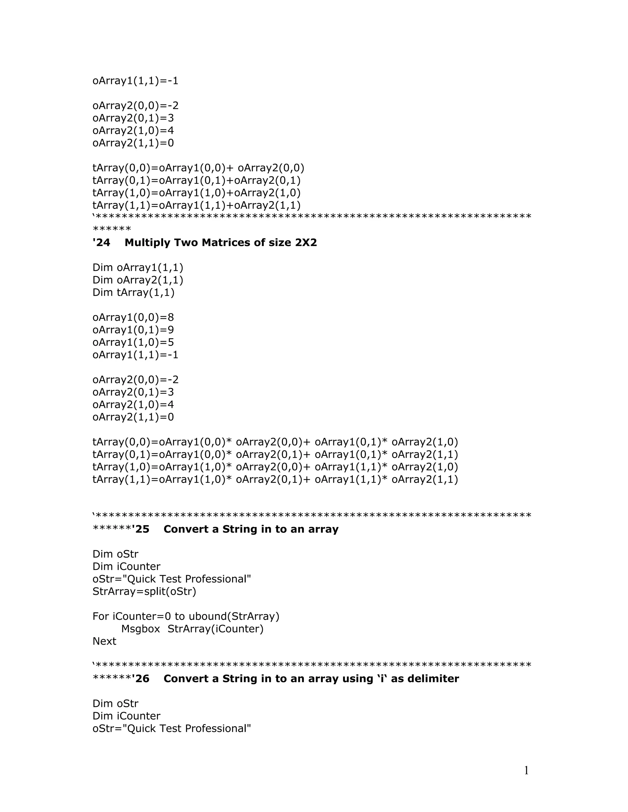 oArray1(1,1)=-1
oArray2(0,0)=-2
oArray2(0,1)=3
oArray2(1,0)=4
oArray2(1,1)=0
tArray(0,0)=oArray1(0,0)+ oArray2(0,0)
tArray(0,1)=oArray1(0,1)+oArray2(0,1)
tArray(1,0)=oArray1(1,0)+oArray2(1,0)
tArray(1,1)=oArray1(1,1)+oArray2(1,1)
‘*******************************************************************
******
'24 Multiply Two Matrices of size 2X2
Dim oArray1(1,1)
Dim oArray2(1,1)
Dim tArray(1,1)
oArray1(0,0)=8
oArray1(0,1)=9
oArray1(1,0)=5
oArray1(1,1)=-1
oArray2(0,0)=-2
oArray2(0,1)=3
oArray2(1,0)=4
oArray2(1,1)=0
tArray(0,0)=oArray1(0,0)* oArray2(0,0)+ oArray1(0,1)* oArray2(1,0)
tArray(0,1)=oArray1(0,0)* oArray2(0,1)+ oArray1(0,1)* oArray2(1,1)
tArray(1,0)=oArray1(1,0)* oArray2(0,0)+ oArray1(1,1)* oArray2(1,0)
tArray(1,1)=oArray1(1,0)* oArray2(0,1)+ oArray1(1,1)* oArray2(1,1)
‘*******************************************************************
******'25 Convert a String in to an array
Dim oStr
Dim iCounter
oStr="Quick Test Professional"
StrArray=split(oStr)
For iCounter=0 to ubound(StrArray)
Msgbox StrArray(iCounter)
Next
‘*******************************************************************
******'26 Convert a String in to an array using ‘i‘ as delimiter
Dim oStr
Dim iCounter
oStr="Quick Test Professional"
1
 