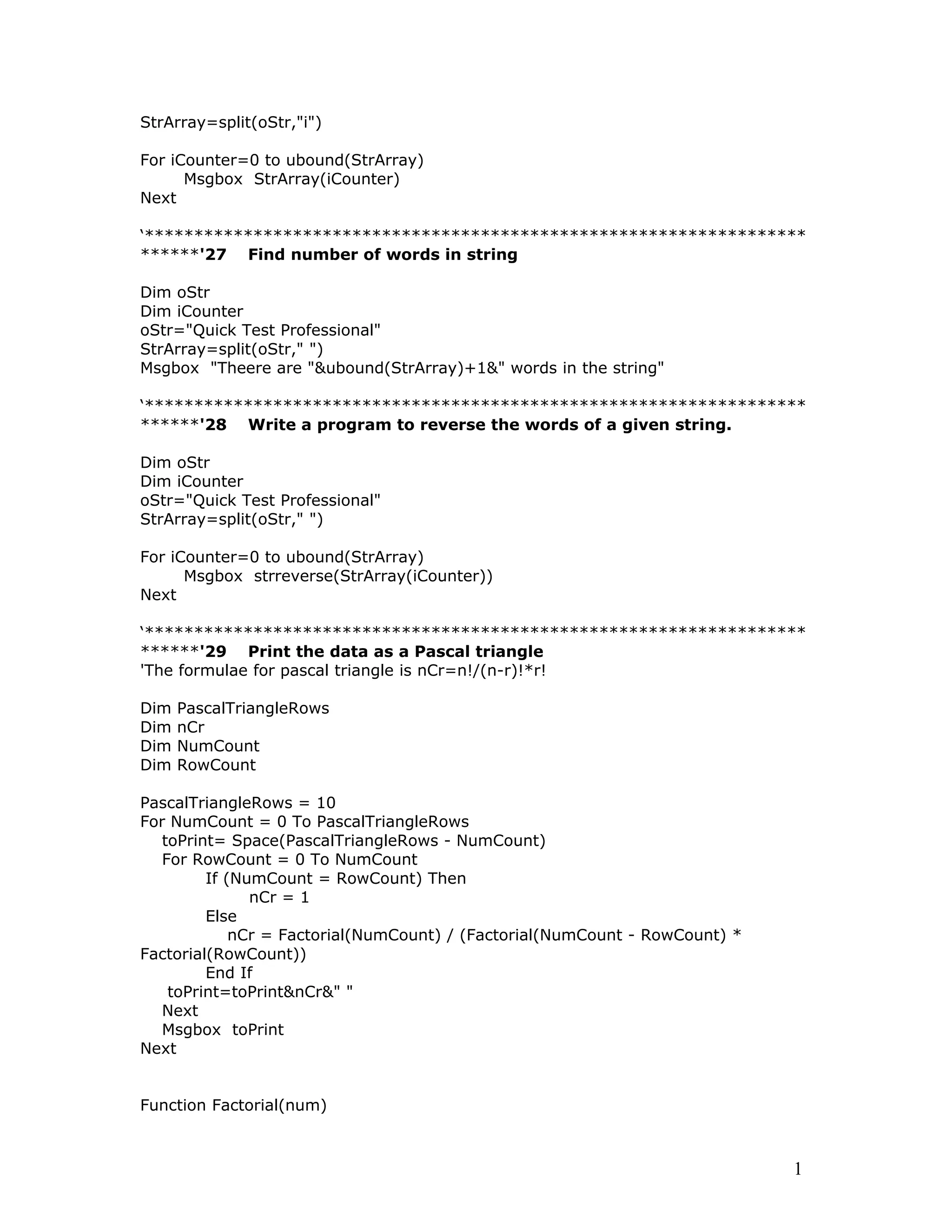 StrArray=split(oStr,"i")
For iCounter=0 to ubound(StrArray)
Msgbox StrArray(iCounter)
Next
‘*******************************************************************
******'27 Find number of words in string
Dim oStr
Dim iCounter
oStr="Quick Test Professional"
StrArray=split(oStr," ")
Msgbox "Theere are "&ubound(StrArray)+1&" words in the string"
‘*******************************************************************
******'28 Write a program to reverse the words of a given string.
Dim oStr
Dim iCounter
oStr="Quick Test Professional"
StrArray=split(oStr," ")
For iCounter=0 to ubound(StrArray)
Msgbox strreverse(StrArray(iCounter))
Next
‘*******************************************************************
******'29 Print the data as a Pascal triangle
'The formulae for pascal triangle is nCr=n!/(n-r)!*r!
Dim PascalTriangleRows
Dim nCr
Dim NumCount
Dim RowCount
PascalTriangleRows = 10
For NumCount = 0 To PascalTriangleRows
toPrint= Space(PascalTriangleRows - NumCount)
For RowCount = 0 To NumCount
If (NumCount = RowCount) Then
nCr = 1
Else
nCr = Factorial(NumCount) / (Factorial(NumCount - RowCount) *
Factorial(RowCount))
End If
toPrint=toPrint&nCr&" "
Next
Msgbox toPrint
Next
Function Factorial(num)
1
 
