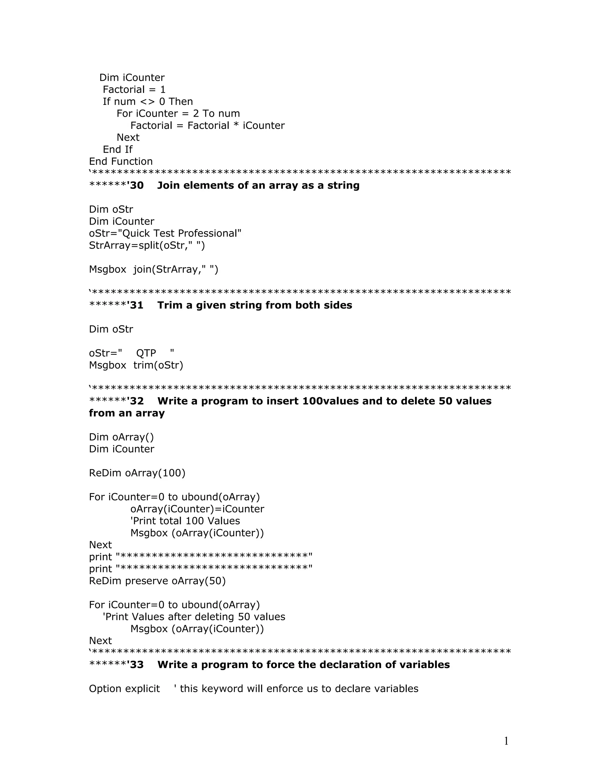 Dim iCounter
Factorial = 1
If num <> 0 Then
For iCounter = 2 To num
Factorial = Factorial * iCounter
Next
End If
End Function
‘*******************************************************************
******'30 Join elements of an array as a string
Dim oStr
Dim iCounter
oStr="Quick Test Professional"
StrArray=split(oStr," ")
Msgbox join(StrArray," ")
‘*******************************************************************
******'31 Trim a given string from both sides
Dim oStr
oStr=" QTP "
Msgbox trim(oStr)
‘*******************************************************************
******'32 Write a program to insert 100values and to delete 50 values
from an array
Dim oArray()
Dim iCounter
ReDim oArray(100)
For iCounter=0 to ubound(oArray)
oArray(iCounter)=iCounter
'Print total 100 Values
Msgbox (oArray(iCounter))
Next
print "******************************"
print "******************************"
ReDim preserve oArray(50)
For iCounter=0 to ubound(oArray)
'Print Values after deleting 50 values
Msgbox (oArray(iCounter))
Next
‘*******************************************************************
******'33 Write a program to force the declaration of variables
Option explicit ' this keyword will enforce us to declare variables
1
 