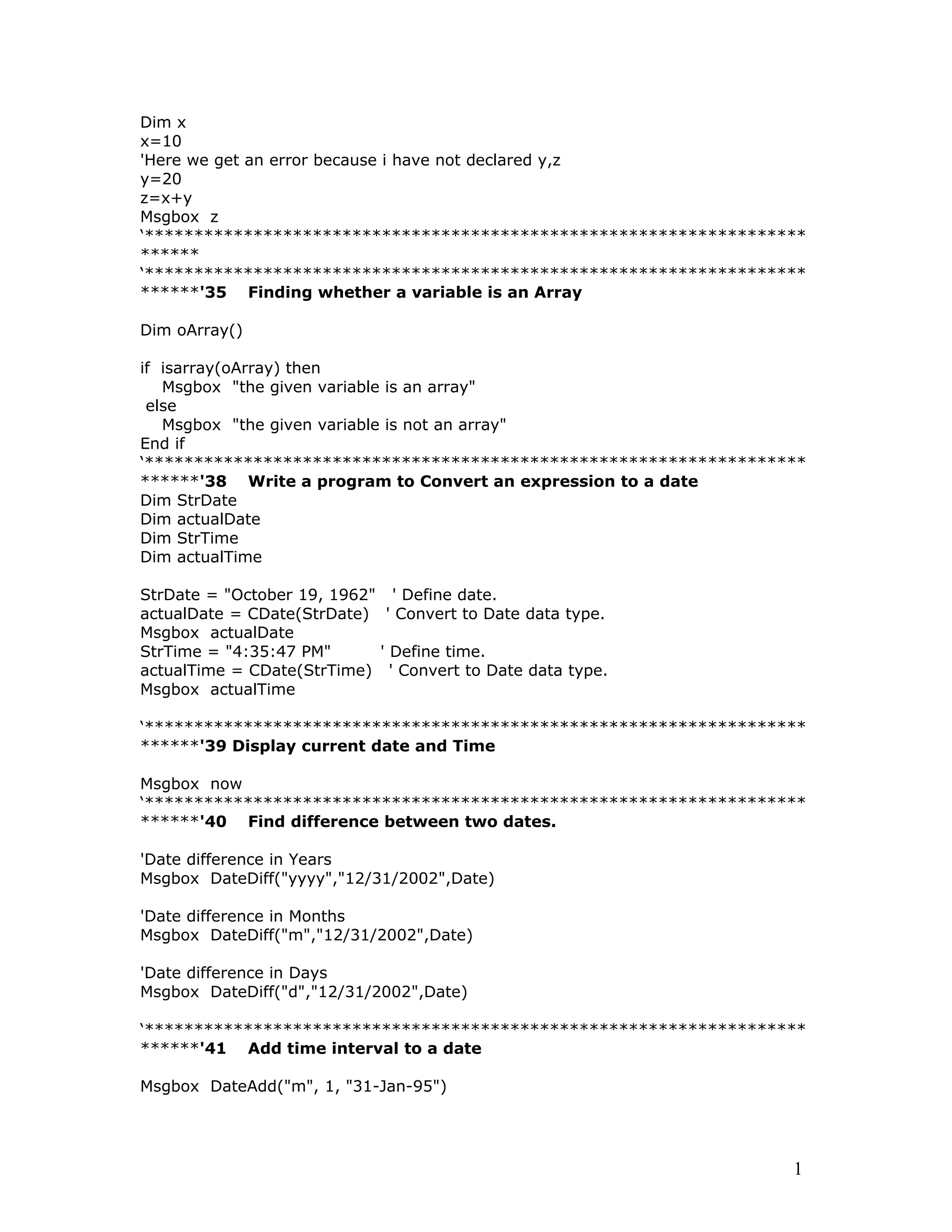 Dim x
x=10
'Here we get an error because i have not declared y,z
y=20
z=x+y
Msgbox z
‘*******************************************************************
******
‘*******************************************************************
******'35 Finding whether a variable is an Array
Dim oArray()
if isarray(oArray) then
Msgbox "the given variable is an array"
else
Msgbox "the given variable is not an array"
End if
‘*******************************************************************
******'38 Write a program to Convert an expression to a date
Dim StrDate
Dim actualDate
Dim StrTime
Dim actualTime
StrDate = "October 19, 1962" ' Define date.
actualDate = CDate(StrDate) ' Convert to Date data type.
Msgbox actualDate
StrTime = "4:35:47 PM" ' Define time.
actualTime = CDate(StrTime) ' Convert to Date data type.
Msgbox actualTime
‘*******************************************************************
******'39 Display current date and Time
Msgbox now
‘*******************************************************************
******'40 Find difference between two dates.
'Date difference in Years
Msgbox DateDiff("yyyy","12/31/2002",Date)
'Date difference in Months
Msgbox DateDiff("m","12/31/2002",Date)
'Date difference in Days
Msgbox DateDiff("d","12/31/2002",Date)
‘*******************************************************************
******'41 Add time interval to a date
Msgbox DateAdd("m", 1, "31-Jan-95")
1
 