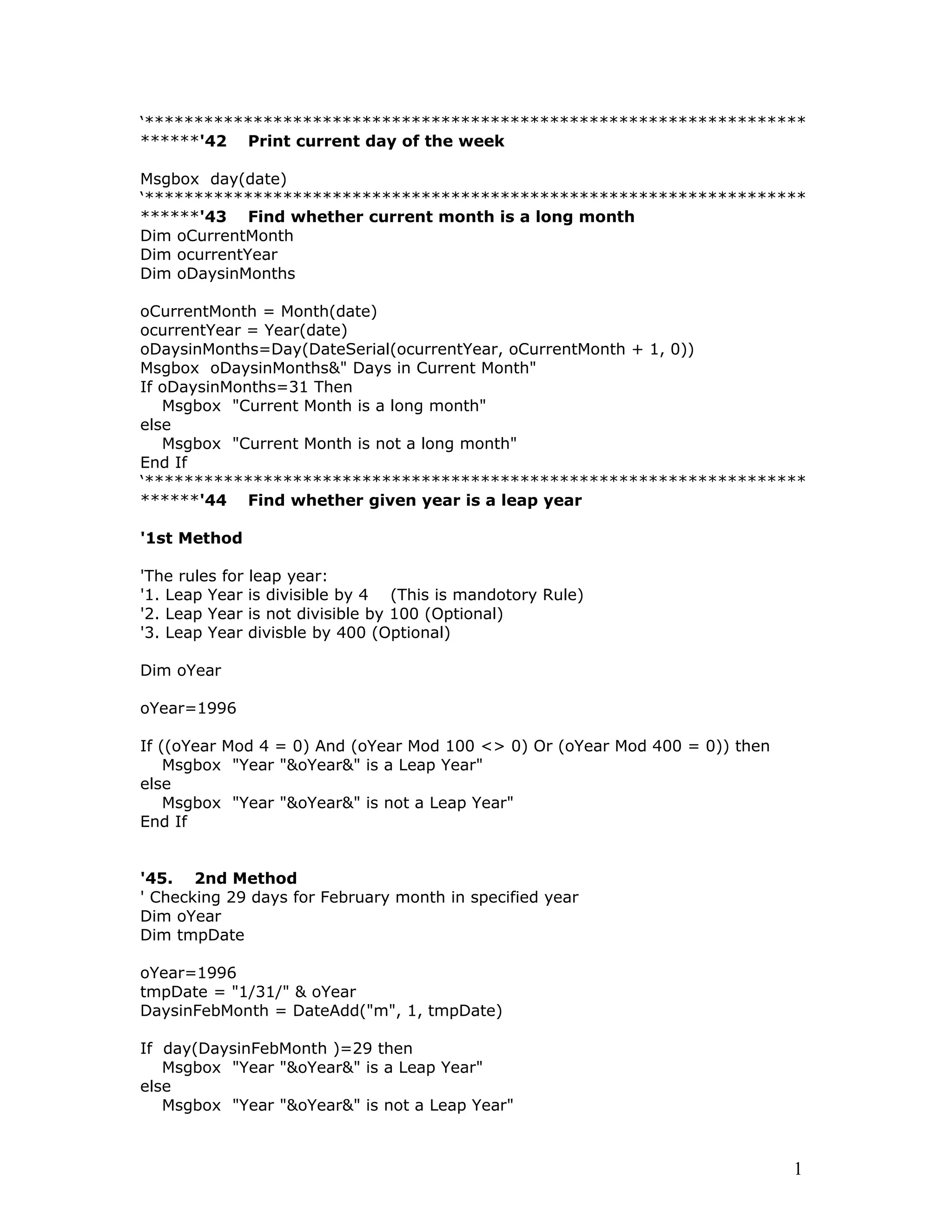 ‘*******************************************************************
******'42 Print current day of the week
Msgbox day(date)
‘*******************************************************************
******'43 Find whether current month is a long month
Dim oCurrentMonth
Dim ocurrentYear
Dim oDaysinMonths
oCurrentMonth = Month(date)
ocurrentYear = Year(date)
oDaysinMonths=Day(DateSerial(ocurrentYear, oCurrentMonth + 1, 0))
Msgbox oDaysinMonths&" Days in Current Month"
If oDaysinMonths=31 Then
Msgbox "Current Month is a long month"
else
Msgbox "Current Month is not a long month"
End If
‘*******************************************************************
******'44 Find whether given year is a leap year
'1st Method
'The rules for leap year:
'1. Leap Year is divisible by 4 (This is mandotory Rule)
'2. Leap Year is not divisible by 100 (Optional)
'3. Leap Year divisble by 400 (Optional)
Dim oYear
oYear=1996
If ((oYear Mod 4 = 0) And (oYear Mod 100 <> 0) Or (oYear Mod 400 = 0)) then
Msgbox "Year "&oYear&" is a Leap Year"
else
Msgbox "Year "&oYear&" is not a Leap Year"
End If
'45. 2nd Method
' Checking 29 days for February month in specified year
Dim oYear
Dim tmpDate
oYear=1996
tmpDate = "1/31/" & oYear
DaysinFebMonth = DateAdd("m", 1, tmpDate)
If day(DaysinFebMonth )=29 then
Msgbox "Year "&oYear&" is a Leap Year"
else
Msgbox "Year "&oYear&" is not a Leap Year"
1
 