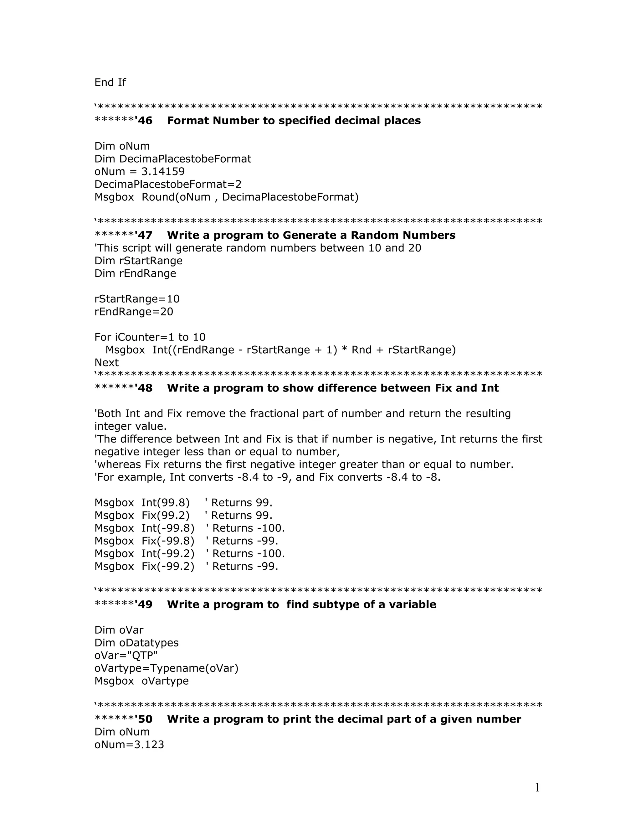 End If
‘*******************************************************************
******'46 Format Number to specified decimal places
Dim oNum
Dim DecimaPlacestobeFormat
oNum = 3.14159
DecimaPlacestobeFormat=2
Msgbox Round(oNum , DecimaPlacestobeFormat)
‘*******************************************************************
******'47 Write a program to Generate a Random Numbers
'This script will generate random numbers between 10 and 20
Dim rStartRange
Dim rEndRange
rStartRange=10
rEndRange=20
For iCounter=1 to 10
Msgbox Int((rEndRange - rStartRange + 1) * Rnd + rStartRange)
Next
‘*******************************************************************
******'48 Write a program to show difference between Fix and Int
'Both Int and Fix remove the fractional part of number and return the resulting
integer value.
'The difference between Int and Fix is that if number is negative, Int returns the first
negative integer less than or equal to number,
'whereas Fix returns the first negative integer greater than or equal to number.
'For example, Int converts -8.4 to -9, and Fix converts -8.4 to -8.
Msgbox Int(99.8) ' Returns 99.
Msgbox Fix(99.2) ' Returns 99.
Msgbox Int(-99.8) ' Returns -100.
Msgbox Fix(-99.8) ' Returns -99.
Msgbox Int(-99.2) ' Returns -100.
Msgbox Fix(-99.2) ' Returns -99.
‘*******************************************************************
******'49 Write a program to find subtype of a variable
Dim oVar
Dim oDatatypes
oVar="QTP"
oVartype=Typename(oVar)
Msgbox oVartype
‘*******************************************************************
******'50 Write a program to print the decimal part of a given number
Dim oNum
oNum=3.123
1
 