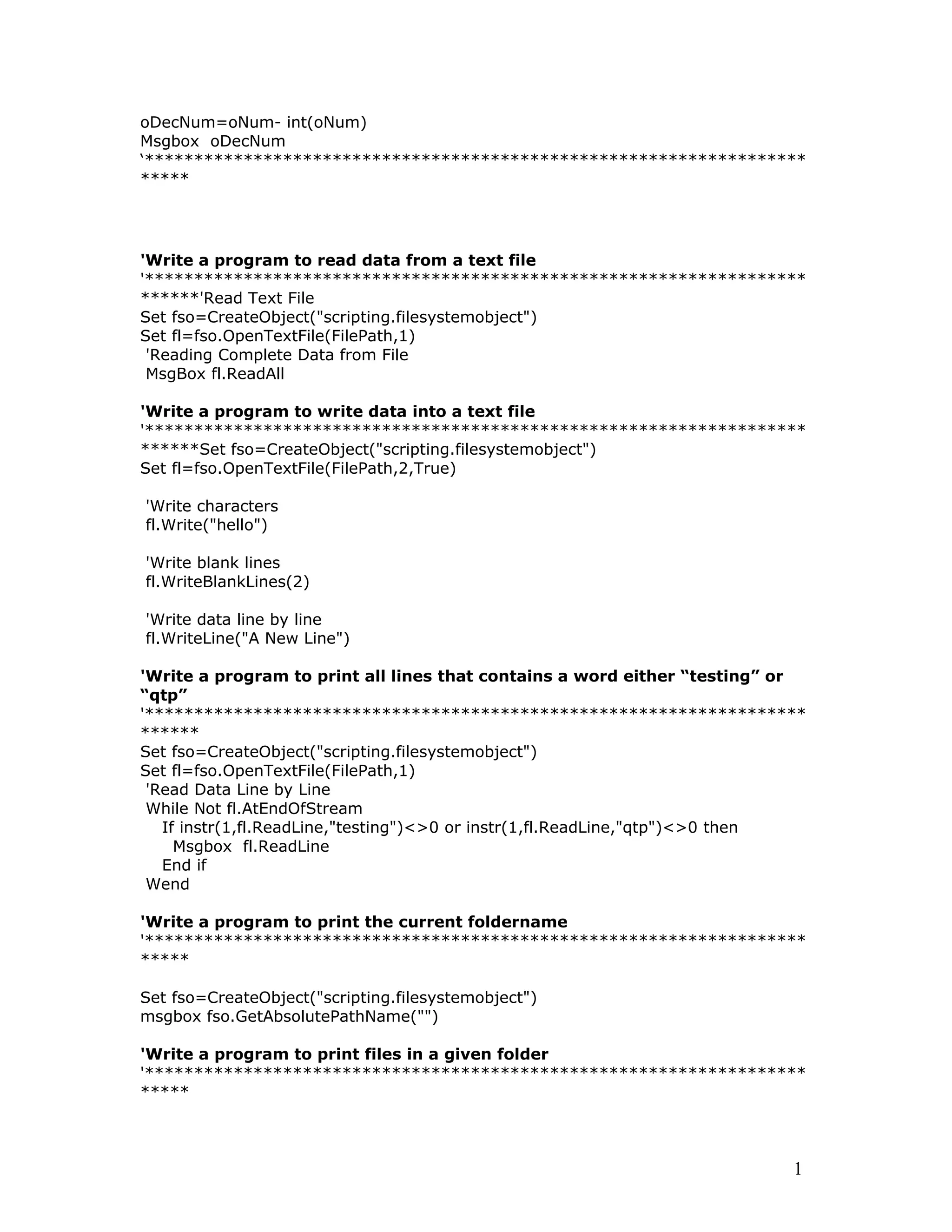 oDecNum=oNum- int(oNum)
Msgbox oDecNum
‘*******************************************************************
*****
'Write a program to read data from a text file
'*******************************************************************
******'Read Text File
Set fso=CreateObject("scripting.filesystemobject")
Set fl=fso.OpenTextFile(FilePath,1)
'Reading Complete Data from File
MsgBox fl.ReadAll
'Write a program to write data into a text file
'*******************************************************************
******Set fso=CreateObject("scripting.filesystemobject")
Set fl=fso.OpenTextFile(FilePath,2,True)
'Write characters
fl.Write("hello")
'Write blank lines
fl.WriteBlankLines(2)
'Write data line by line
fl.WriteLine("A New Line")
'Write a program to print all lines that contains a word either “testing” or
“qtp”
'*******************************************************************
******
Set fso=CreateObject("scripting.filesystemobject")
Set fl=fso.OpenTextFile(FilePath,1)
'Read Data Line by Line
While Not fl.AtEndOfStream
If instr(1,fl.ReadLine,"testing")<>0 or instr(1,fl.ReadLine,"qtp")<>0 then
Msgbox fl.ReadLine
End if
Wend
'Write a program to print the current foldername
'*******************************************************************
*****
Set fso=CreateObject("scripting.filesystemobject")
msgbox fso.GetAbsolutePathName("")
'Write a program to print files in a given folder
'*******************************************************************
*****
1
 
