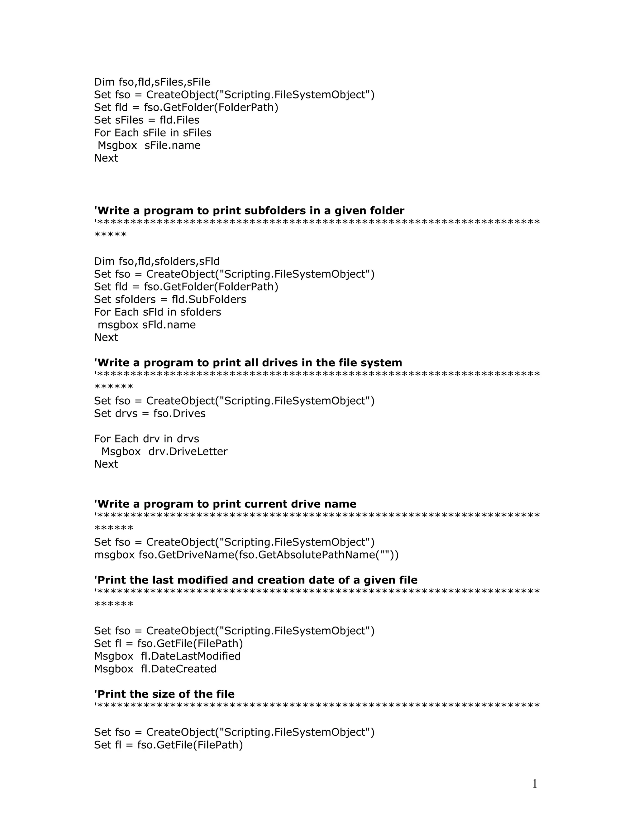 Dim fso,fld,sFiles,sFile
Set fso = CreateObject("Scripting.FileSystemObject")
Set fld = fso.GetFolder(FolderPath)
Set sFiles = fld.Files
For Each sFile in sFiles
Msgbox sFile.name
Next
'Write a program to print subfolders in a given folder
'*******************************************************************
*****
Dim fso,fld,sfolders,sFld
Set fso = CreateObject("Scripting.FileSystemObject")
Set fld = fso.GetFolder(FolderPath)
Set sfolders = fld.SubFolders
For Each sFld in sfolders
msgbox sFld.name
Next
'Write a program to print all drives in the file system
'*******************************************************************
******
Set fso = CreateObject("Scripting.FileSystemObject")
Set drvs = fso.Drives
For Each drv in drvs
Msgbox drv.DriveLetter
Next
'Write a program to print current drive name
'*******************************************************************
******
Set fso = CreateObject("Scripting.FileSystemObject")
msgbox fso.GetDriveName(fso.GetAbsolutePathName(""))
'Print the last modified and creation date of a given file
'*******************************************************************
******
Set fso = CreateObject("Scripting.FileSystemObject")
Set fl = fso.GetFile(FilePath)
Msgbox fl.DateLastModified
Msgbox fl.DateCreated
'Print the size of the file
'*******************************************************************
Set fso = CreateObject("Scripting.FileSystemObject")
Set fl = fso.GetFile(FilePath)
1
 