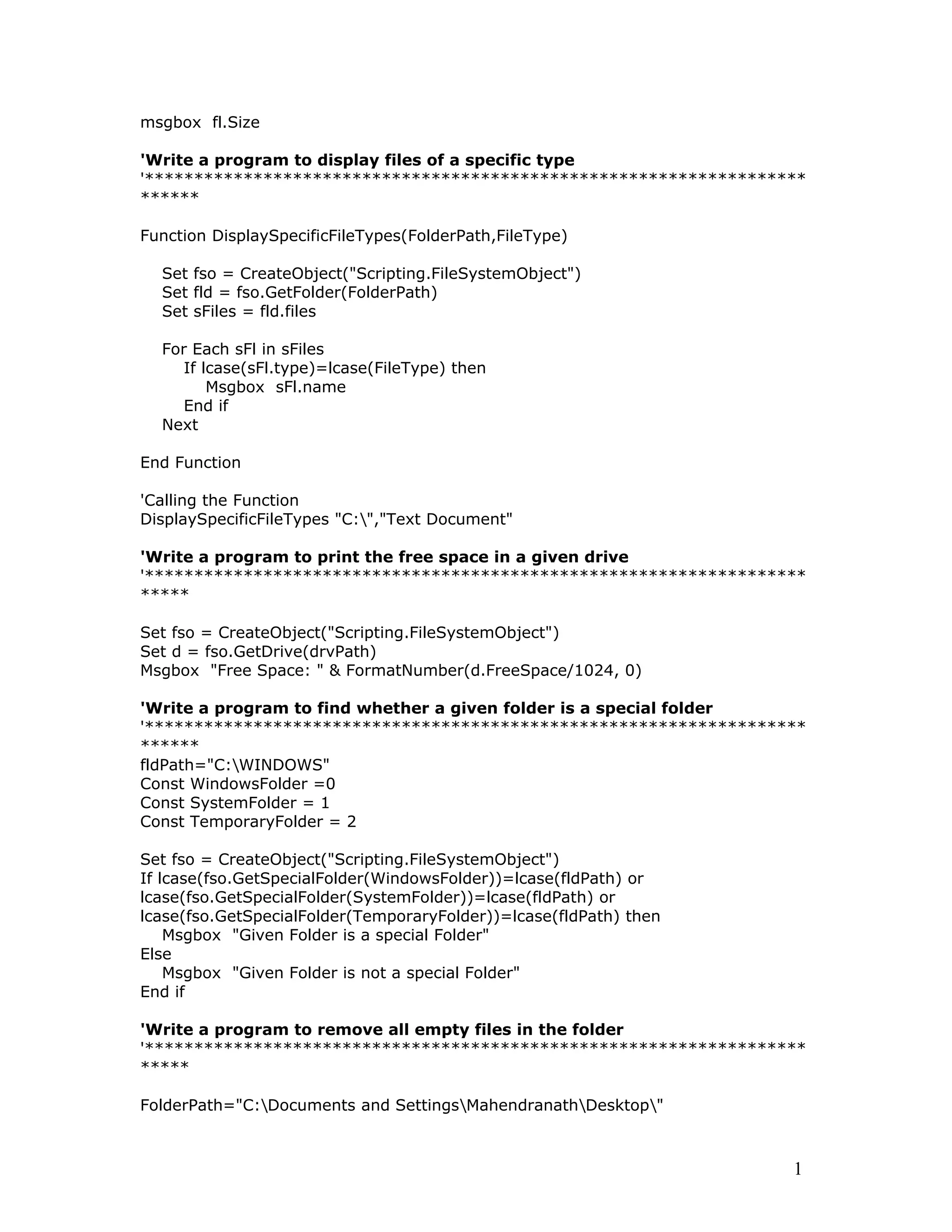 msgbox fl.Size
'Write a program to display files of a specific type
'*******************************************************************
******
Function DisplaySpecificFileTypes(FolderPath,FileType)
Set fso = CreateObject("Scripting.FileSystemObject")
Set fld = fso.GetFolder(FolderPath)
Set sFiles = fld.files
For Each sFl in sFiles
If lcase(sFl.type)=lcase(FileType) then
Msgbox sFl.name
End if
Next
End Function
'Calling the Function
DisplaySpecificFileTypes "C:","Text Document"
'Write a program to print the free space in a given drive
'*******************************************************************
*****
Set fso = CreateObject("Scripting.FileSystemObject")
Set d = fso.GetDrive(drvPath)
Msgbox "Free Space: " & FormatNumber(d.FreeSpace/1024, 0)
'Write a program to find whether a given folder is a special folder
'*******************************************************************
******
fldPath="C:WINDOWS"
Const WindowsFolder =0
Const SystemFolder = 1
Const TemporaryFolder = 2
Set fso = CreateObject("Scripting.FileSystemObject")
If lcase(fso.GetSpecialFolder(WindowsFolder))=lcase(fldPath) or
lcase(fso.GetSpecialFolder(SystemFolder))=lcase(fldPath) or
lcase(fso.GetSpecialFolder(TemporaryFolder))=lcase(fldPath) then
Msgbox "Given Folder is a special Folder"
Else
Msgbox "Given Folder is not a special Folder"
End if
'Write a program to remove all empty files in the folder
'*******************************************************************
*****
FolderPath="C:Documents and SettingsMahendranathDesktop"
1
 