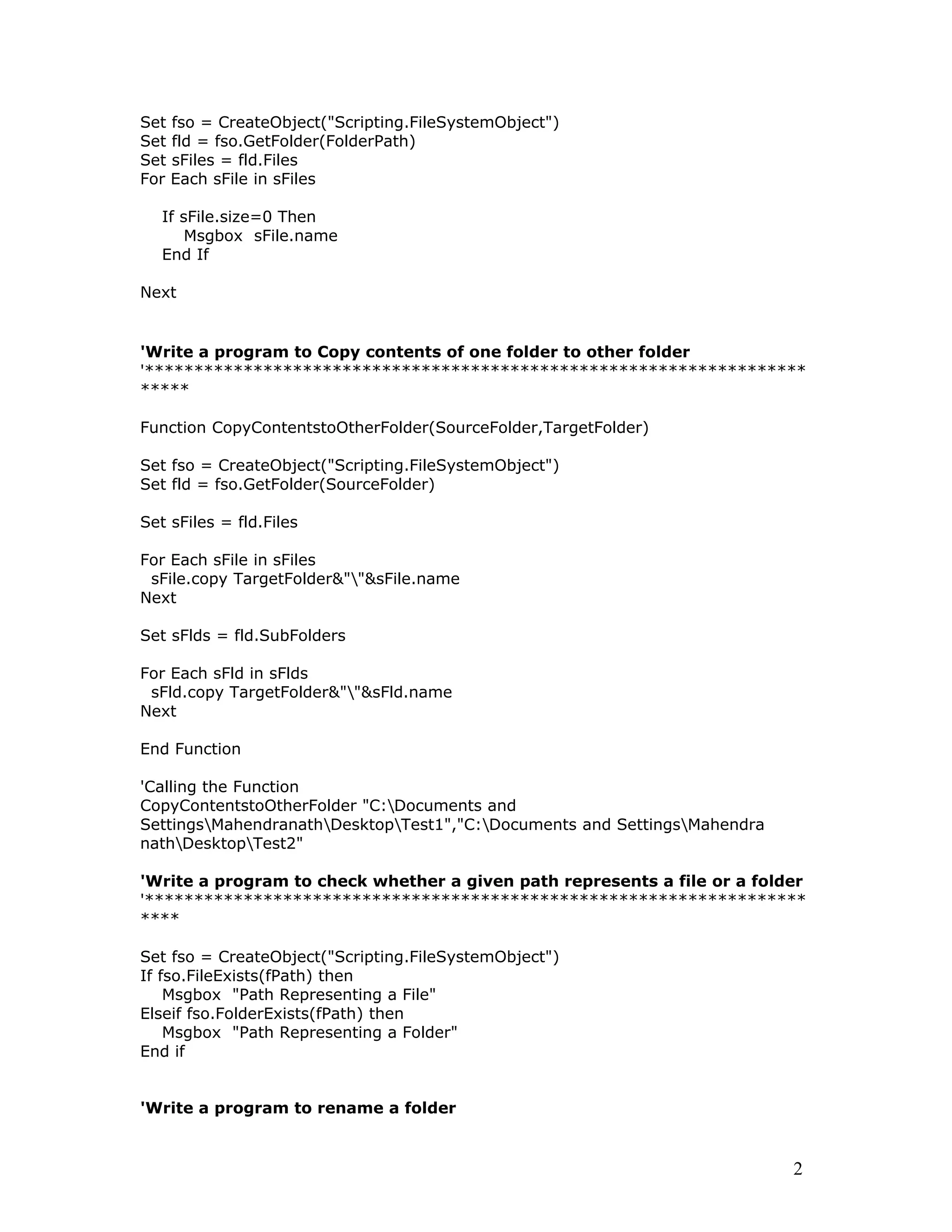 Set fso = CreateObject("Scripting.FileSystemObject")
Set fld = fso.GetFolder(FolderPath)
Set sFiles = fld.Files
For Each sFile in sFiles
If sFile.size=0 Then
Msgbox sFile.name
End If
Next
'Write a program to Copy contents of one folder to other folder
'*******************************************************************
*****
Function CopyContentstoOtherFolder(SourceFolder,TargetFolder)
Set fso = CreateObject("Scripting.FileSystemObject")
Set fld = fso.GetFolder(SourceFolder)
Set sFiles = fld.Files
For Each sFile in sFiles
sFile.copy TargetFolder&""&sFile.name
Next
Set sFlds = fld.SubFolders
For Each sFld in sFlds
sFld.copy TargetFolder&""&sFld.name
Next
End Function
'Calling the Function
CopyContentstoOtherFolder "C:Documents and
SettingsMahendranathDesktopTest1","C:Documents and SettingsMahendra
nathDesktopTest2"
'Write a program to check whether a given path represents a file or a folder
'*******************************************************************
****
Set fso = CreateObject("Scripting.FileSystemObject")
If fso.FileExists(fPath) then
Msgbox "Path Representing a File"
Elseif fso.FolderExists(fPath) then
Msgbox "Path Representing a Folder"
End if
'Write a program to rename a folder
2
 