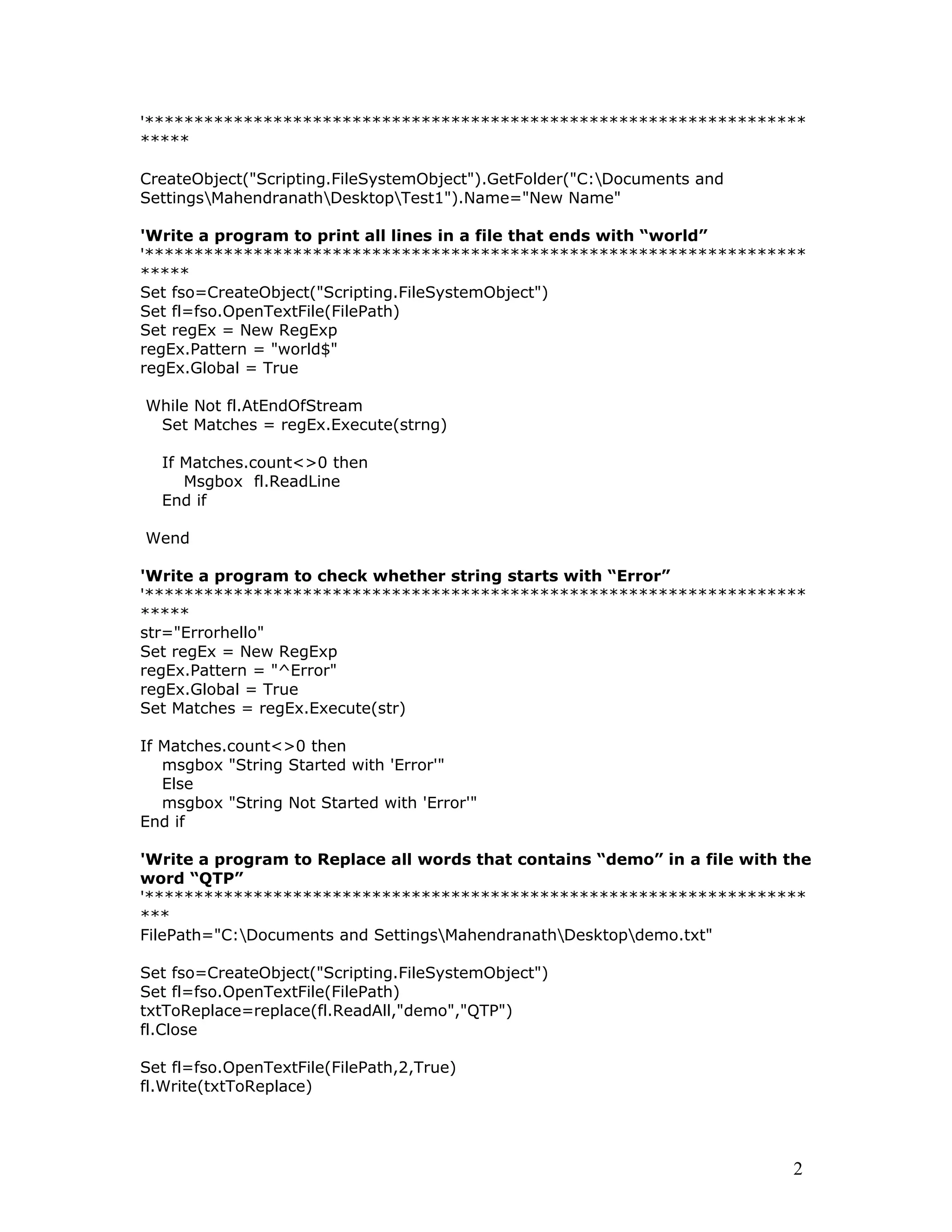 '*******************************************************************
*****
CreateObject("Scripting.FileSystemObject").GetFolder("C:Documents and
SettingsMahendranathDesktopTest1").Name="New Name"
'Write a program to print all lines in a file that ends with “world”
'*******************************************************************
*****
Set fso=CreateObject("Scripting.FileSystemObject")
Set fl=fso.OpenTextFile(FilePath)
Set regEx = New RegExp
regEx.Pattern = "world$"
regEx.Global = True
While Not fl.AtEndOfStream
Set Matches = regEx.Execute(strng)
If Matches.count<>0 then
Msgbox fl.ReadLine
End if
Wend
'Write a program to check whether string starts with “Error”
'*******************************************************************
*****
str="Errorhello"
Set regEx = New RegExp
regEx.Pattern = "^Error"
regEx.Global = True
Set Matches = regEx.Execute(str)
If Matches.count<>0 then
msgbox "String Started with 'Error'"
Else
msgbox "String Not Started with 'Error'"
End if
'Write a program to Replace all words that contains “demo” in a file with the
word “QTP”
'*******************************************************************
***
FilePath="C:Documents and SettingsMahendranathDesktopdemo.txt"
Set fso=CreateObject("Scripting.FileSystemObject")
Set fl=fso.OpenTextFile(FilePath)
txtToReplace=replace(fl.ReadAll,"demo","QTP")
fl.Close
Set fl=fso.OpenTextFile(FilePath,2,True)
fl.Write(txtToReplace)
2
 