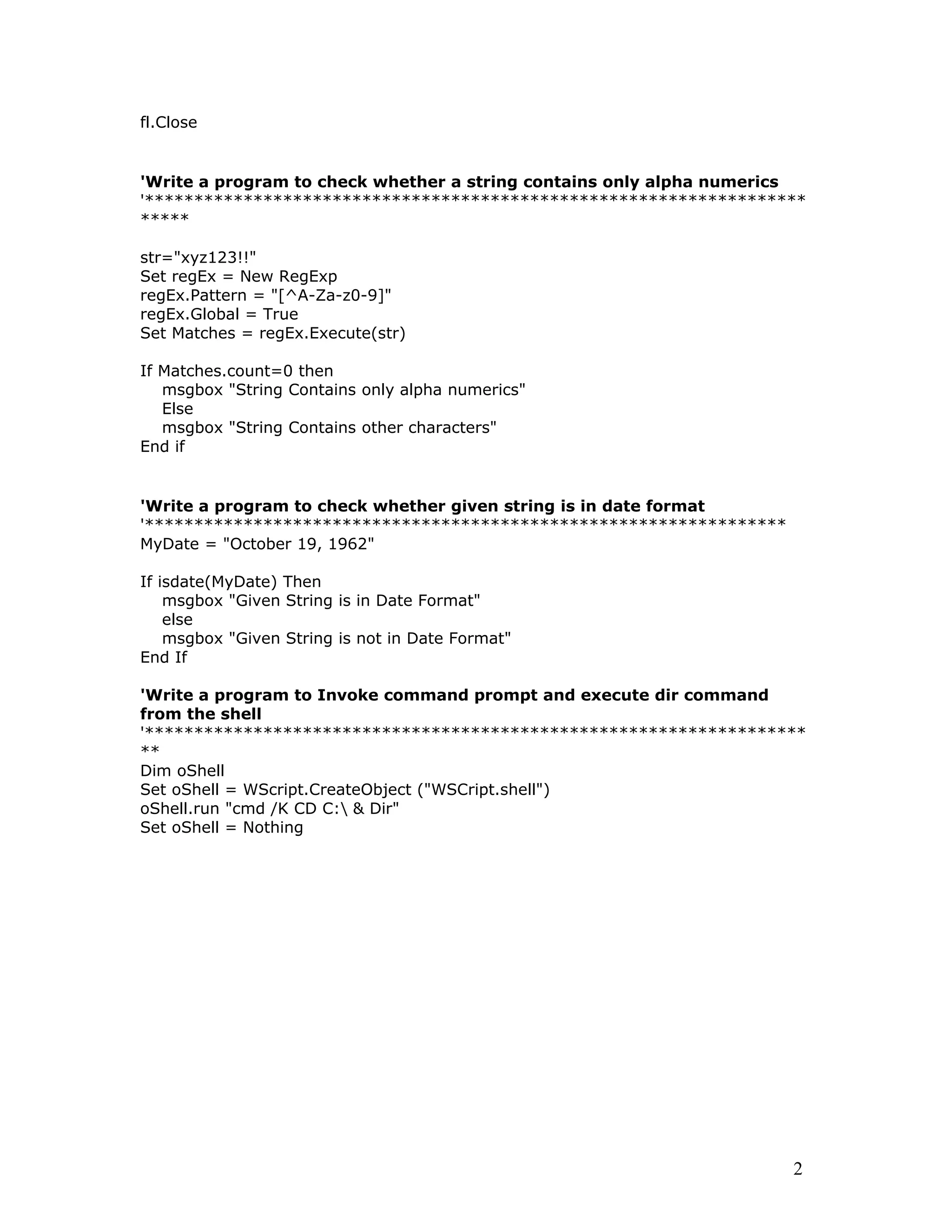 fl.Close
'Write a program to check whether a string contains only alpha numerics
'*******************************************************************
*****
str="xyz123!!"
Set regEx = New RegExp
regEx.Pattern = "[^A-Za-z0-9]"
regEx.Global = True
Set Matches = regEx.Execute(str)
If Matches.count=0 then
msgbox "String Contains only alpha numerics"
Else
msgbox "String Contains other characters"
End if
'Write a program to check whether given string is in date format
'*****************************************************************
MyDate = "October 19, 1962"
If isdate(MyDate) Then
msgbox "Given String is in Date Format"
else
msgbox "Given String is not in Date Format"
End If
'Write a program to Invoke command prompt and execute dir command
from the shell
'*******************************************************************
**
Dim oShell
Set oShell = WScript.CreateObject ("WSCript.shell")
oShell.run "cmd /K CD C: & Dir"
Set oShell = Nothing
2
 