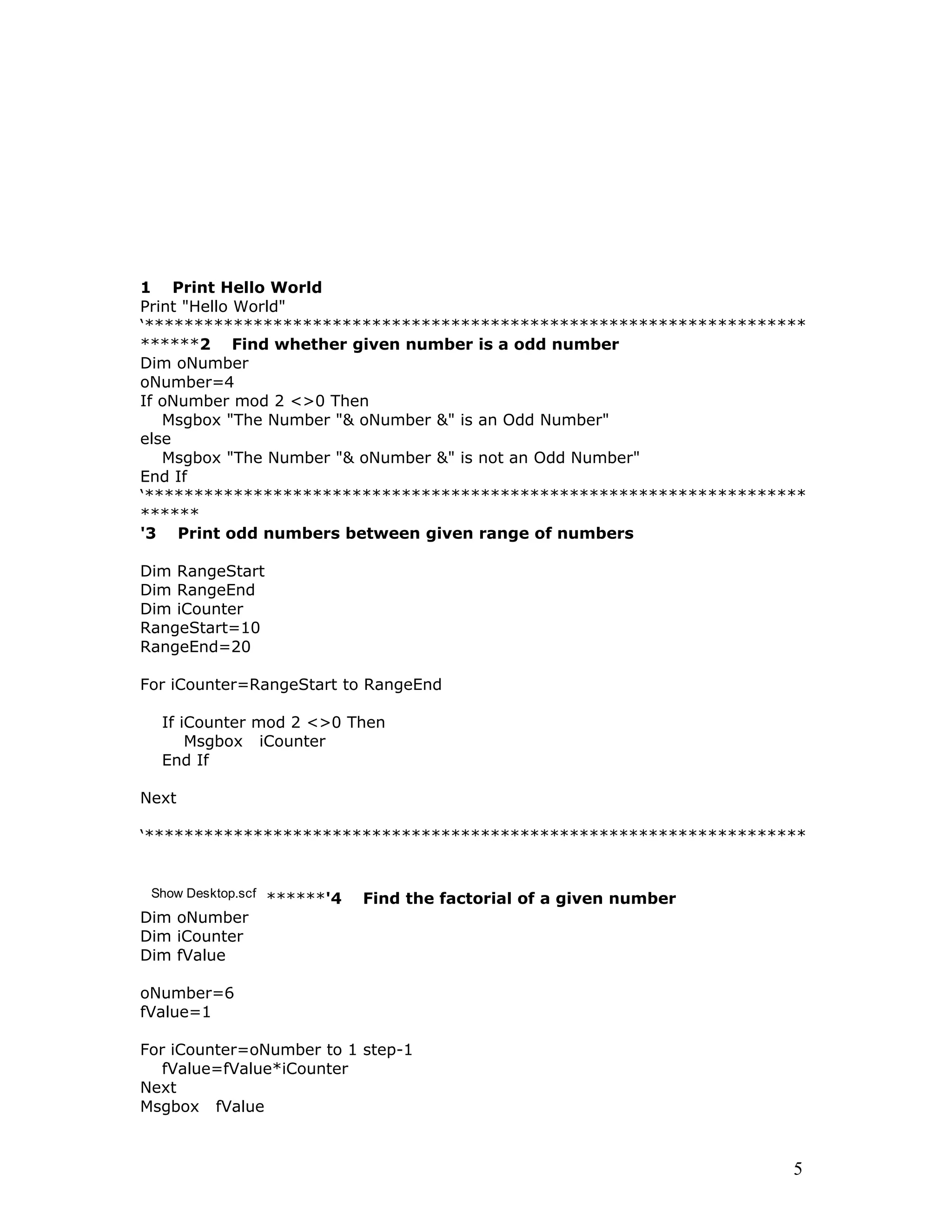1 Print Hello World
Print "Hello World"
‘*******************************************************************
******2 Find whether given number is a odd number
Dim oNumber
oNumber=4
If oNumber mod 2 <>0 Then
Msgbox "The Number "& oNumber &" is an Odd Number"
else
Msgbox "The Number "& oNumber &" is not an Odd Number"
End If
‘*******************************************************************
******
'3 Print odd numbers between given range of numbers
Dim RangeStart
Dim RangeEnd
Dim iCounter
RangeStart=10
RangeEnd=20
For iCounter=RangeStart to RangeEnd
If iCounter mod 2 <>0 Then
Msgbox iCounter
End If
Next
‘*******************************************************************
Show Desktop.scf ******'4 Find the factorial of a given number
Dim oNumber
Dim iCounter
Dim fValue
oNumber=6
fValue=1
For iCounter=oNumber to 1 step-1
fValue=fValue*iCounter
Next
Msgbox fValue
5
 