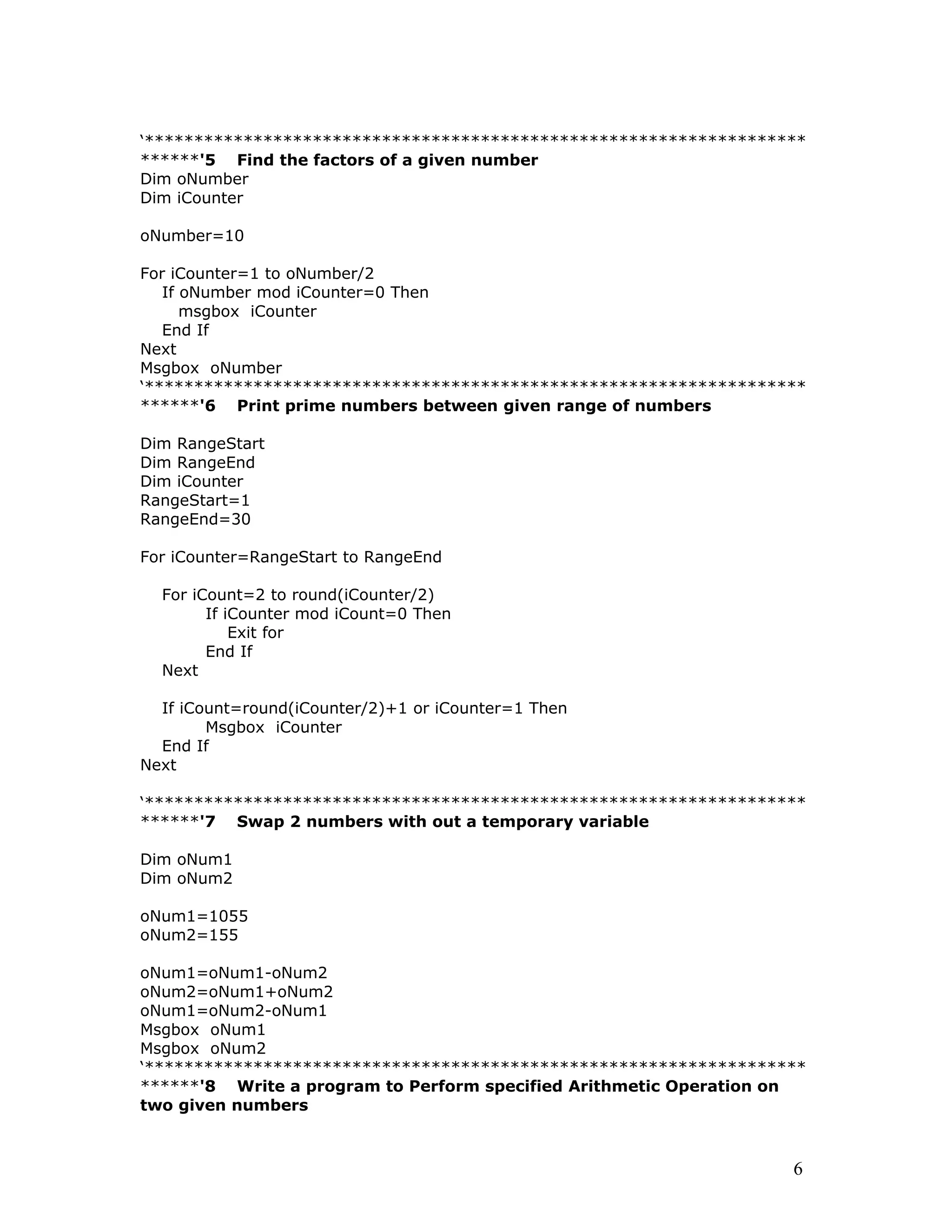 ‘*******************************************************************
******'5 Find the factors of a given number
Dim oNumber
Dim iCounter
oNumber=10
For iCounter=1 to oNumber/2
If oNumber mod iCounter=0 Then
msgbox iCounter
End If
Next
Msgbox oNumber
‘*******************************************************************
******'6 Print prime numbers between given range of numbers
Dim RangeStart
Dim RangeEnd
Dim iCounter
RangeStart=1
RangeEnd=30
For iCounter=RangeStart to RangeEnd
For iCount=2 to round(iCounter/2)
If iCounter mod iCount=0 Then
Exit for
End If
Next
If iCount=round(iCounter/2)+1 or iCounter=1 Then
Msgbox iCounter
End If
Next
‘*******************************************************************
******'7 Swap 2 numbers with out a temporary variable
Dim oNum1
Dim oNum2
oNum1=1055
oNum2=155
oNum1=oNum1-oNum2
oNum2=oNum1+oNum2
oNum1=oNum2-oNum1
Msgbox oNum1
Msgbox oNum2
‘*******************************************************************
******'8 Write a program to Perform specified Arithmetic Operation on
two given numbers
6
 