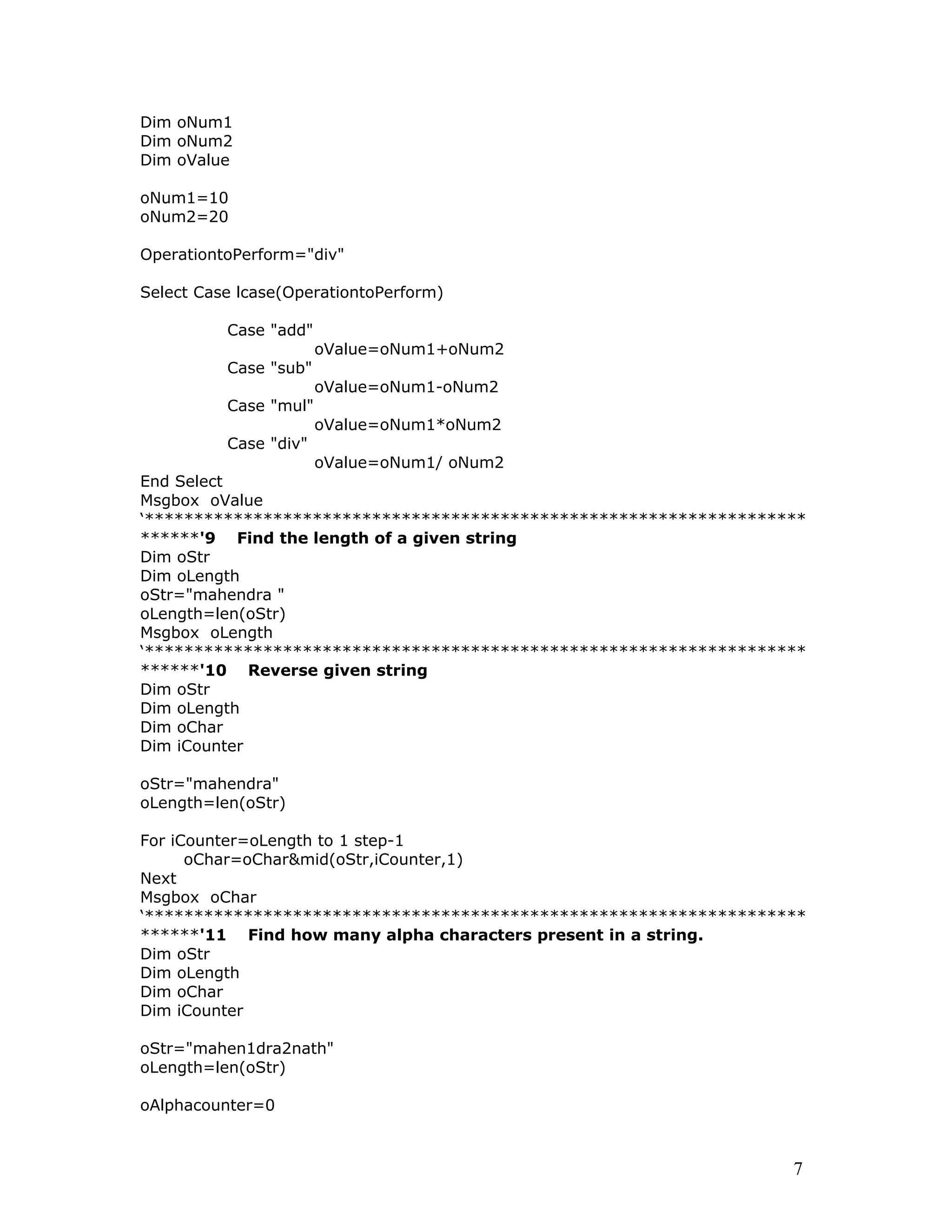 Dim oNum1
Dim oNum2
Dim oValue
oNum1=10
oNum2=20
OperationtoPerform="div"
Select Case lcase(OperationtoPerform)
Case "add"
oValue=oNum1+oNum2
Case "sub"
oValue=oNum1-oNum2
Case "mul"
oValue=oNum1*oNum2
Case "div"
oValue=oNum1/ oNum2
End Select
Msgbox oValue
‘*******************************************************************
******'9 Find the length of a given string
Dim oStr
Dim oLength
oStr="mahendra "
oLength=len(oStr)
Msgbox oLength
‘*******************************************************************
******'10 Reverse given string
Dim oStr
Dim oLength
Dim oChar
Dim iCounter
oStr="mahendra"
oLength=len(oStr)
For iCounter=oLength to 1 step-1
oChar=oChar&mid(oStr,iCounter,1)
Next
Msgbox oChar
‘*******************************************************************
******'11 Find how many alpha characters present in a string.
Dim oStr
Dim oLength
Dim oChar
Dim iCounter
oStr="mahen1dra2nath"
oLength=len(oStr)
oAlphacounter=0
7
 