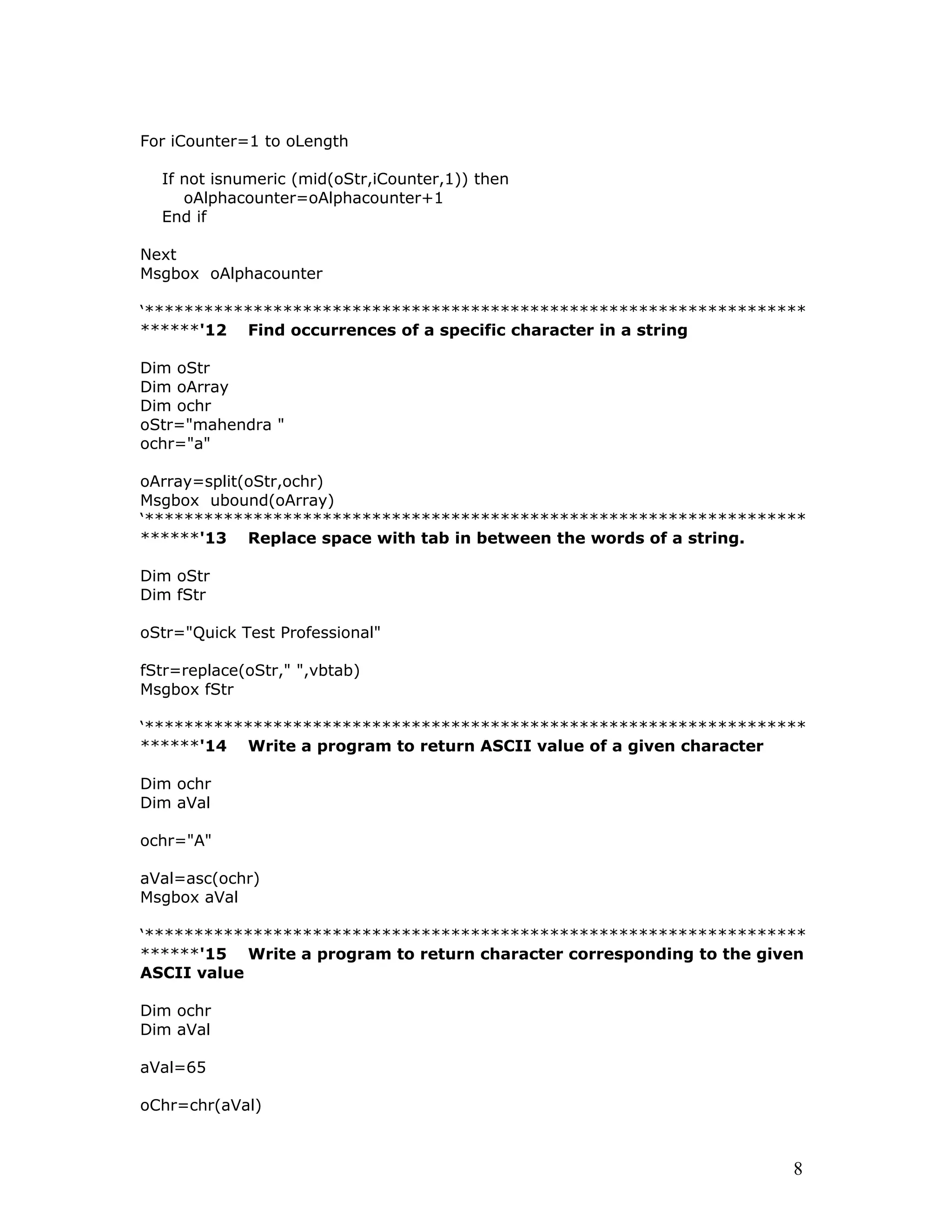 For iCounter=1 to oLength
If not isnumeric (mid(oStr,iCounter,1)) then
oAlphacounter=oAlphacounter+1
End if
Next
Msgbox oAlphacounter
‘*******************************************************************
******'12 Find occurrences of a specific character in a string
Dim oStr
Dim oArray
Dim ochr
oStr="mahendra "
ochr="a"
oArray=split(oStr,ochr)
Msgbox ubound(oArray)
‘*******************************************************************
******'13 Replace space with tab in between the words of a string.
Dim oStr
Dim fStr
oStr="Quick Test Professional"
fStr=replace(oStr," ",vbtab)
Msgbox fStr
‘*******************************************************************
******'14 Write a program to return ASCII value of a given character
Dim ochr
Dim aVal
ochr="A"
aVal=asc(ochr)
Msgbox aVal
‘*******************************************************************
******'15 Write a program to return character corresponding to the given
ASCII value
Dim ochr
Dim aVal
aVal=65
oChr=chr(aVal)
8
 