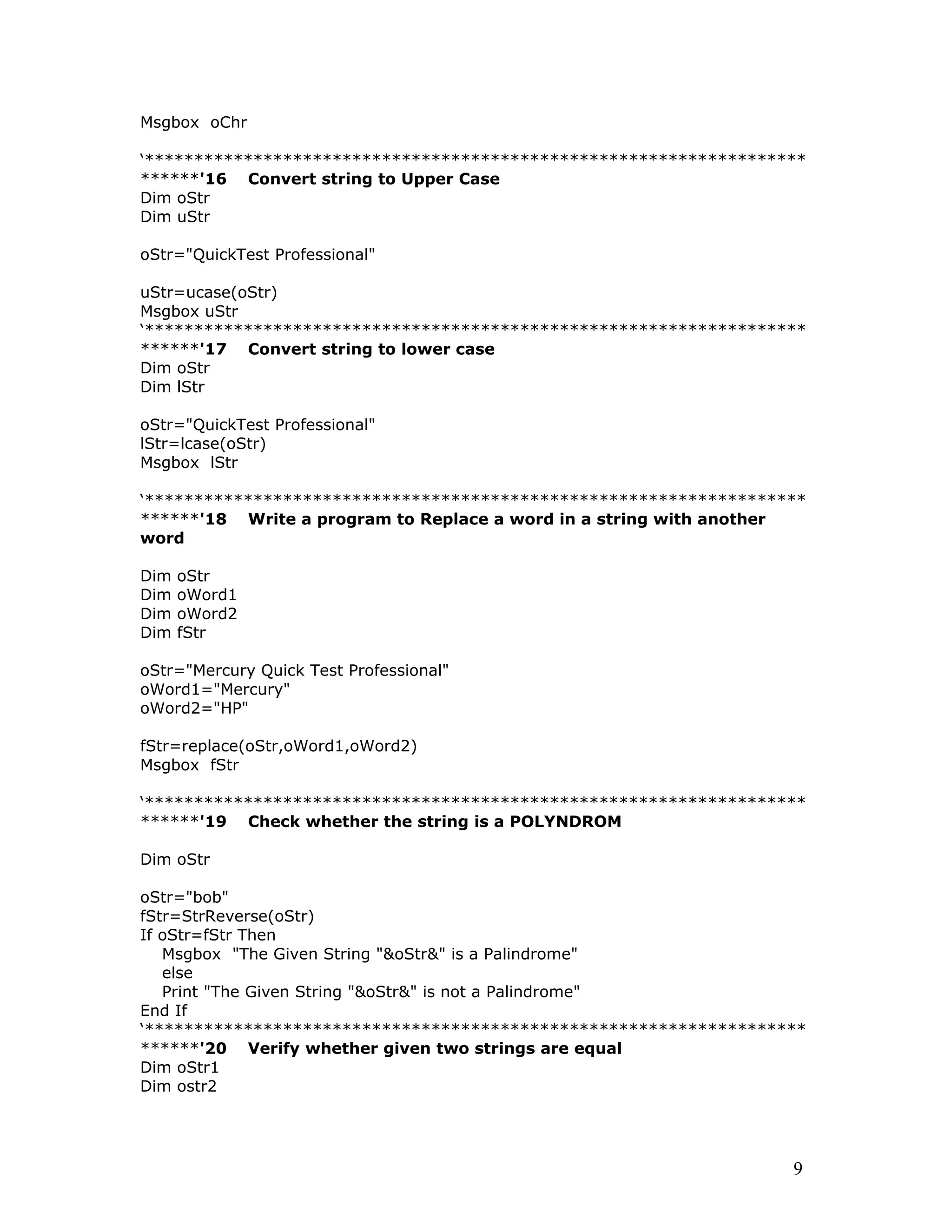 Msgbox oChr
‘*******************************************************************
******'16 Convert string to Upper Case
Dim oStr
Dim uStr
oStr="QuickTest Professional"
uStr=ucase(oStr)
Msgbox uStr
‘*******************************************************************
******'17 Convert string to lower case
Dim oStr
Dim lStr
oStr="QuickTest Professional"
lStr=lcase(oStr)
Msgbox lStr
‘*******************************************************************
******'18 Write a program to Replace a word in a string with another
word
Dim oStr
Dim oWord1
Dim oWord2
Dim fStr
oStr="Mercury Quick Test Professional"
oWord1="Mercury"
oWord2="HP"
fStr=replace(oStr,oWord1,oWord2)
Msgbox fStr
‘*******************************************************************
******'19 Check whether the string is a POLYNDROM
Dim oStr
oStr="bob"
fStr=StrReverse(oStr)
If oStr=fStr Then
Msgbox "The Given String "&oStr&" is a Palindrome"
else
Print "The Given String "&oStr&" is not a Palindrome"
End If
‘*******************************************************************
******'20 Verify whether given two strings are equal
Dim oStr1
Dim ostr2
9
 