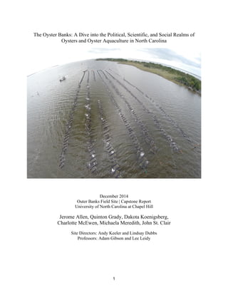 1
The Oyster Banks: A Dive into the Political, Scientific, and Social Realms of
Oysters and Oyster Aquaculture in North Carolina
December 2014
Outer Banks Field Site | Capstone Report
University of North Carolina at Chapel Hill
Jerome Allen, Quinton Grady, Dakota Koenigsberg,
Charlotte McEwen, Michaela Meredith, John St. Clair
Site Directors: Andy Keeler and Lindsay Dubbs
Professors: Adam Gibson and Lee Leidy
 