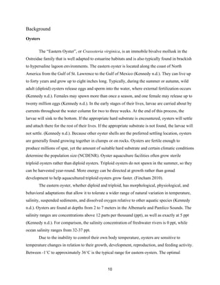 10
Background
Oysters
The “Eastern Oyster”, or Crassoteria virginica, is an immobile bivalve mollusk in the
Ostreidae family that is well adapted to estuarine habitats and is also typically found in brackish
to hypersaline lagoon environments. The eastern oyster is located along the coast of North
America from the Gulf of St. Lawrence to the Gulf of Mexico (Kennedy n.d.). They can live up
to forty years and grow up to eight inches long. Typically, during the summer or autumn, wild
adult (diploid) oysters release eggs and sperm into the water, where external fertilization occurs
(Kennedy n.d.). Females may spawn more than once a season, and one female may release up to
twenty million eggs (Kennedy n.d.). In the early stages of their lives, larvae are carried about by
currents throughout the water column for two to three weeks. At the end of this process, the
larvae will sink to the bottom. If the appropriate hard substrate is encountered, oysters will settle
and attach there for the rest of their lives. If the appropriate substrate is not found, the larvae will
not settle. (Kennedy n.d.). Because other oyster shells are the preferred settling location, oysters
are generally found growing together in clumps or on rocks. Oysters are fertile enough to
produce millions of spat, yet the amount of suitable hard substrate and certain climatic conditions
determine the population size (NCDENR). Oyster aquaculture facilities often grow sterile
triploid oysters rather than diploid oysters. Triploid oysters do not spawn in the summer, so they
can be harvested year-round. More energy can be directed at growth rather than gonad
development to help aquacultured triploid oysters grow faster. (Fincham 2010).
The eastern oyster, whether diploid and triploid, has morphological, physiological, and
behavioral adaptations that allow it to tolerate a wider range of natural variation in temperature,
salinity, suspended sediments, and dissolved oxygen relative to other aquatic species (Kennedy
n.d.). Oysters are found at depths from 2 to 7 meters in the Albemarle and Pamlico Sounds. The
salinity ranges are concentrations above 12 parts per thousand (ppt), as well as exactly at 5 ppt
(Kennedy n.d.). For comparison, the salinity concentration of freshwater rivers is 0 ppt, while
ocean salinity ranges from 32-37 ppt.
Due to the inability to control their own body temperature, oysters are sensitive to
temperature changes in relation to their growth, development, reproduction, and feeding activity.
Between -1°C to approximately 36°C is the typical range for eastern oysters. The optimal
 
