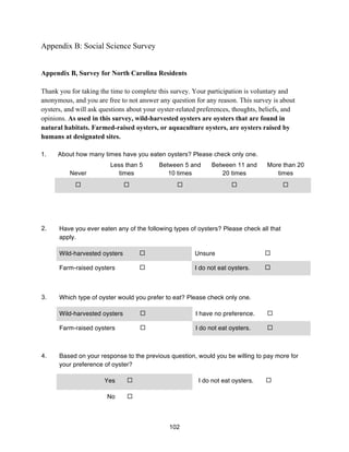 102
Appendix B: Social Science Survey
Appendix B, Survey for North Carolina Residents
Thank you for taking the time to complete this survey. Your participation is voluntary and
anonymous, and you are free to not answer any question for any reason. This survey is about
oysters, and will ask questions about your oyster-related preferences, thoughts, beliefs, and
opinions. As used in this survey, wild-harvested oysters are oysters that are found in
natural habitats. Farmed-raised oysters, or aquaculture oysters, are oysters raised by
humans at designated sites.
1. About how many times have you eaten oysters? Please check only one.
Never
Less than 5
times
Between 5 and
10 times
Between 11 and
20 times
More than 20
times
! ! ! ! !
2. Have you ever eaten any of the following types of oysters? Please check all that
apply.
Wild-harvested oysters ! Unsure !
Farm-raised oysters ! I do not eat oysters. !
3. Which type of oyster would you prefer to eat? Please check only one.
Wild-harvested oysters ! I have no preference. !
Farm-raised oysters ! I do not eat oysters. !
4. Based on your response to the previous question, would you be willing to pay more for
your preference of oyster?
Yes ! I do not eat oysters. !
No !
 