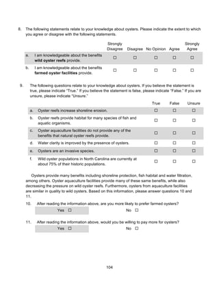 104
8. The following statements relate to your knowledge about oysters. Please indicate the extent to which
you agree or disagree with the following statements.
Strongly
Disagree Disagree No Opinion Agree
Strongly
Agree
a. I am knowledgeable about the benefits
wild oyster reefs provide.
! ! ! ! !
b. I am knowledgeable about the benefits
farmed oyster facilities provide.
! ! ! ! !
9. The following questions relate to your knowledge about oysters. If you believe the statement is
true, please indicate “True.” If you believe the statement is false, please indicate “False.” If you are
unsure, please indicate “Unsure.”
True False Unsure
a. Oyster reefs increase shoreline erosion. ! ! !
b. Oyster reefs provide habitat for many species of fish and
aquatic organisms.
! ! !
c. Oyster aquaculture facilities do not provide any of the
benefits that natural oyster reefs provide.
! ! !
d. Water clarity is improved by the presence of oysters. ! ! !
e. Oysters are an invasive species. ! ! !
f. Wild oyster populations in North Carolina are currently at
about 75% of their historic populations.
! ! !
Oysters provide many benefits including shoreline protection, fish habitat and water filtration,
among others. Oyster aquaculture facilities provide many of these same benefits, while also
decreasing the pressure on wild oyster reefs. Furthermore, oysters from aquaculture facilities
are similar in quality to wild oysters. Based on this information, please answer questions 10 and
11.
10. After reading the information above, are you more likely to prefer farmed oysters?
Yes ! No !
11. After reading the information above, would you be willing to pay more for oysters?
Yes ! No !
 