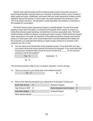 105
Oysters (both wild-harvested and farm-raised) provide a host of ecosystem services or
environmental benefits. Amongst these are a reduction of shoreline erosion and an increase in
water quality and clarity. Additionally, wild oyster reefs and oyster aquaculture facilities provide
habitat for various fish species. In recent years, the oyster population has declined to under
10% of its historic maximum. The decrease in oyster population has resulted in a decrease in
fish available for consumption.
The North Carolina oyster aquaculture industry is underdeveloped. The lack of an oyster
seedling nursery within the state is a constraint on the growth of the industry. A nursery is a
facility that cultivates oyster seedlings, and sells them to various aquaculture sites. The North
Carolina Division of Marine Fisheries is proposing to build a nursery in North Carolina to expand
oyster aquaculture in the state. An expansion of the oyster aquaculture industry would reduce
pressure on wild oyster reefs, which would enable them to provide additional fish habitat and
fish production. It is estimated that building an oyster nursery will lead to an increase in fish
production by 10% to 15%.
12. You are voting on the construction of the proposed nursery. If more than 50% vote ‘yes,’
this nursery will be built using a special fund sourced by taxpayers. If you could vote today
knowing your household state income tax would increase by $ ______ for the next year,
would you vote for this program?
Yes ! Undecided !
No !
The remaining questions relate to your occupation, education, income, and age.
13. Do you or anyone in your family work in the seafood industry?
Yes ! No !
14. Which of the following represents your highest level of education? (Check one)
Some High School ! Bachelor’s Degree !
High School or GED ! Some Graduate Level Courses !
Associates Degree ! Graduate Degree !
Other (please specify): __________________________________
 